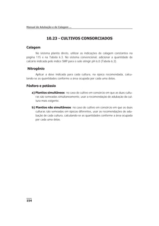 10.23 - CULTIVOS CONSORCIADOS
Calagem
No sistema plantio direto, utilizar as indicações de calagem constantes na
página 115 e na Tabela 6.3. No sistema convencional, adicionar a quantidade de
calcário indicada pelo índice SMP para o solo atingir pH 6,0 (Tabela 6.2).
Nitrogênio
Aplicar a dose indicada para cada cultura, na época recomendada, calcu-
lando-se as quantidades conforme a área ocupada por cada uma delas.
Fósforo e potássio
a) Plantios simultâneos: no caso de cultivo em consórcio em que as duas cultu-
ras são semeadas simultaneamente, usar a recomendação de adubação da cul-
tura mais exigente.
b) Plantios não simultâneos: no caso de cultivo em consórcio em que as duas
culturas são semeadas em épocas diferentes, usar as recomendações de adu-
bação de cada cultura, calculando-se as quantidades conforme a área ocupada
por cada uma delas.
154
Manual de Adubação e de Calagem ...
 