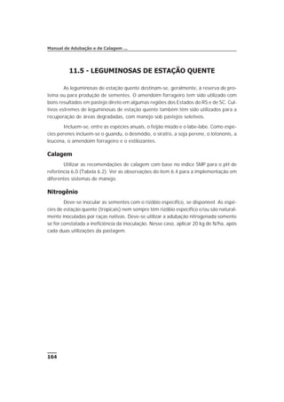 11.5 - LEGUMINOSAS DE ESTAÇÃO QUENTE
As leguminosas de estação quente destinam-se, geralmente, à reserva de pro-
teína ou para produção de sementes. O amendoim forrageiro tem sido utilizado com
bons resultados em pastejo direto em algumas regiões dos Estados do RS e de SC. Cul-
tivos estremes de leguminosas de estação quente também têm sido utilizados para a
recuperação de áreas degradadas, com manejo sob pastejos seletivos.
Incluem-se, entre as espécies anuais, o feijão miúdo e o labe-labe. Como espé-
cies perenes incluem-se o guandu, o desmódio, o siratro, a soja perene, o lotononis, a
leucena, o amendoim forrageiro e o estilozantes.
Calagem
Utilizar as recomendações de calagem com base no índice SMP para o pH de
referência 6,0 (Tabela 6.2). Ver as observações do item 6.4 para a implementação em
diferentes sistemas de manejo.
Nitrogênio
Deve-se inocular as sementes com o rizóbio específico, se disponível. As espé-
cies de estação quente (tropicais) nem sempre têm rizóbio específico e/ou são natural-
mente inoculadas por raças nativas. Deve-se utilizar a adubação nitrogenada somente
se for constatada a ineficiência da inoculação. Nesse caso, aplicar 20 kg de N/ha, após
cada duas utilizações da pastagem.
164
Manual de Adubação e de Calagem ...
 