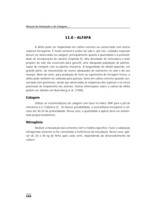 11.6 - ALFAFA
A alfafa pode ser implantada em cultivo estreme ou consorciada com outras
espécies forrageiras. É muito sensível à acidez do solo e, por isto, cuidados especiais
devem ser observados na calagem, principalmente quanto à quantidade e à profundi-
dade de incorporação do calcário (Capítulo 6). Alta densidade de semeadura e bom
preparo do solo são essenciais para garantir uma adequada população de plantas,
capaz de competir com as plantas invasoras. A longevidade do alfafal depende, em
grande parte, da manutenção de teores adequados de nutrientes no solo e do seu
manejo. Além do corte, para produção de feno ou suprimento de forragem fresca, a
alfafa pode também ser utilizada para pastejo, tanto em cultivo estreme quando con-
sorciada com gramíneas, desde que observadas as exigências das espécies e os riscos
potenciais de timpanismo nos animais. Outras informações sobre o cultivo da alfafa
podem ser obtidas em Nuernberg et al. (1990).
Calagem
Utilizar as recomendações de calagem com base no índice SMP para o pH de
referência 6,5 (Tabela 6.2). Se houver possibilidade, é aconselhável incorporar o cal-
cário até 40 cm de profundidade. Nesse caso, a quantidade a aplicar deve ser aumen-
tada proporcionalmente.
Nitrogênio
Realizar a inoculação das sementes com o rizóbio específico. Fazer a adubação
nitrogenada somente se for constatada a ineficiência da inoculação. Nesse caso, apli-
car de 20 a 40 kg de N/ha após cada corte, dependendo do desenvolvimento da
cultura.
166
Manual de Adubação e de Calagem ...
 