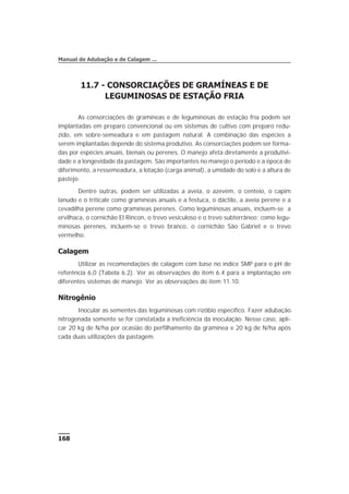 11.7 - CONSORCIAÇÕES DE GRAMÍNEAS E DE
LEGUMINOSAS DE ESTAÇÃO FRIA
As consorciações de gramíneas e de leguminosas de estação fria podem ser
implantadas em preparo convencional ou em sistemas de cultivo com preparo redu-
zido, em sobre-semeadura e em pastagem natural. A combinação das espécies a
serem implantadas depende do sistema produtivo. As consorciações podem ser forma-
das por espécies anuais, bienais ou perenes. O manejo afeta diretamente a produtivi-
dade e a longevidade da pastagem. São importantes no manejo o período e a época de
diferimento, a ressemeadura, a lotação (carga animal), a umidade do solo e a altura de
pastejo.
Dentre outras, podem ser utilizadas a aveia, o azevém, o centeio, o capim
lanudo e o triticale como gramíneas anuais e a festuca, o dáctilo, a aveia perene e a
cevadilha perene como gramíneas perenes. Como leguminosas anuais, incluem-se a
ervilhaca, o cornichão El Rincon, o trevo vesiculoso e o trevo subterrâneo; como legu-
minosas perenes, incluem-se o trevo branco, o cornichão São Gabriel e o trevo
vermelho.
Calagem
Utilizar as recomendações de calagem com base no índice SMP para o pH de
referência 6,0 (Tabela 6.2). Ver as observações do item 6.4 para a implantação em
diferentes sistemas de manejo. Ver as observações do item 11.10.
Nitrogênio
Inocular as sementes das leguminosas com rizóbio específico. Fazer adubação
nitrogenada somente se for constatada a ineficiência da inoculação. Nesse caso, apli-
car 20 kg de N/ha por ocasião do perfilhamento da gramínea e 20 kg de N/ha após
cada duas utilizações da pastagem.
168
Manual de Adubação e de Calagem ...
 