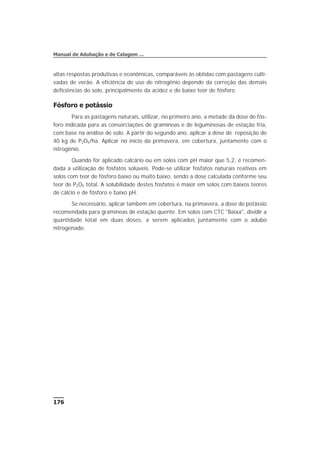altas respostas produtivas e econômicas, comparáveis às obtidas com pastagens culti-
vadas de verão. A eficiência de uso de nitrogênio depende da correção das demais
deficiências do solo, principalmente da acidez e do baixo teor de fósforo.
Fósforo e potássio
Para as pastagens naturais, utilizar, no primeiro ano, a metade da dose de fós-
foro indicada para as consorciações de gramíneas e de leguminosas de estação fria,
com base na análise de solo. A partir do segundo ano, aplicar a dose de reposição de
40 kg de P2O5/ha. Aplicar no início da primavera, em cobertura, juntamente com o
nitrogênio.
Quando for aplicado calcário ou em solos com pH maior que 5,2, é recomen-
dada a utilização de fosfatos solúveis. Pode-se utilizar fosfatos naturais reativos em
solos com teor de fósforo baixo ou muito baixo, sendo a dose calculada conforme seu
teor de P2O5 total. A solubilidade destes fosfatos é maior em solos com baixos teores
de cálcio e de fósforo e baixo pH.
Se necessário, aplicar também em cobertura, na primavera, a dose de potássio
recomendada para gramíneas de estação quente. Em solos com CTC "Baixa", dividir a
quantidade total em duas doses, a serem aplicados juntamente com o adubo
nitrogenado.
176
Manual de Adubação e de Calagem ...
 