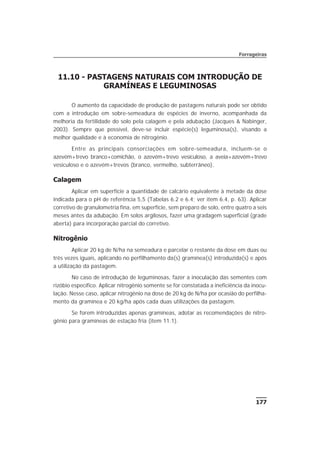 177
11.10 - PASTAGENS NATURAIS COM INTRODUÇÃO DE
GRAMÍNEAS E LEGUMINOSAS
O aumento da capacidade de produção de pastagens naturais pode ser obtido
com a introdução em sobre-semeadura de espécies de inverno, acompanhada da
melhoria da fertilidade do solo pela calagem e pela adubação (Jacques & Nabinger,
2003). Sempre que possível, deve-se incluir espécie(s) leguminosa(s), visando a
melhor qualidade e à economia de nitrogênio.
Entre as principais consorciações em sobre-semeadura, incluem-se o
azevém+trevo branco+comichão, o azevém+trevo vesiculoso, a aveia+azevém+trevo
vesiculoso e o azevém+trevos (branco, vermelho, subterrâneo).
Calagem
Aplicar em superfície a quantidade de calcário equivalente à metade da dose
indicada para o pH de referência 5,5 (Tabelas 6.2 e 6.4; ver item 6.4, p. 63). Aplicar
corretivo de granulometria fina, em superfície, sem preparo de solo, entre quatro a seis
meses antes da adubação. Em solos argilosos, fazer uma gradagem superficial (grade
aberta) para incorporação parcial do corretivo.
Nitrogênio
Aplicar 20 kg de N/ha na semeadura e parcelar o restante da dose em duas ou
três vezes iguais, aplicando no perfilhamento da(s) gramínea(s) introduzida(s) e após
a utilização da pastagem.
No caso de introdução de leguminosas, fazer a inoculação das sementes com
rizóbio específico. Aplicar nitrogênio somente se for constatada a ineficiência da inocu-
lação. Nesse caso, aplicar nitrogênio na dose de 20 kg de N/ha por ocasião do perfilha-
mento da gramínea e 20 kg/ha após cada duas utilizações da pastagem.
Se forem introduzidas apenas gramíneas, adotar as recomendações de nitro-
gênio para gramíneas de estação fria (item 11.1).
Forrageiras
 