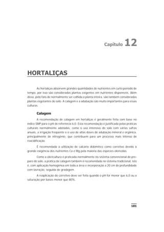 181
HORTALIÇAS
As hortaliças absorvem grandes quantidades de nutrientes em curto período de
tempo, por isso são consideradas plantas exigentes em nutrientes disponíveis. Além
disso, pelo fato de normalmente ser colhida a planta inteira, são também consideradas
plantas esgotantes do solo. A calagem e a adubação são muito importantes para essas
culturas.
Calagem
A recomendação de calagem em hortaliças é geralmente feita com base no
índice SMP para o pH de referência 6,0. Esta recomendação é justificada pelas práticas
culturais normalmente adotadas, como o uso intensivo do solo com várias safras
anuais, a irrigação freqüente e o uso de altas doses de adubação mineral e orgânica,
principalmente de nitrogênio, que contribuem para um processo mais intenso de
reacidificação.
É recomendada a utilização de calcário dolomítico como corretivo devido à
grande exigência dos nutrientes Ca e Mg pela maioria das espécies olerícolas.
Como a olericultura é praticada normalmente no sistema convencional de pre-
paro do solo, a prática da calagem também é recomendada no sistema tradicional, isto
é, com aplicação homogênea em toda a área e incorporação a 20 cm de profundidade
com lavração, seguida de gradagem.
A reaplicação do corretivo deve ser feita quando o pH for menor que 6,0 ou a
saturação por bases menor que 80%.
Capítulo 12
 
