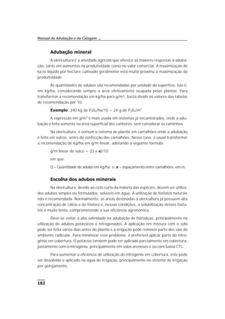 Adubação mineral
A olericultura é a atividade agrícola que oferece as maiores respostas à aduba-
ção, tanto em aumentos na produtividade como no valor comercial. A maximização do
lucro líquido por hectare cultivado geralmente está muito próxima à maximização da
produtividade.
As quantidades de adubos são recomendadas por unidade de superfície, isto é,
em kg/ha, considerando sempre a área efetivamente ocupada pelas plantas. Para
transformar a recomendação em kg/ha para g/m², basta dividir os valores das tabelas
de recomendação por 10.
Exemplo: 240 kg de P205/ha/10 = 24 g de P205/m2
.
A expressão em g/m2
é mais usada em sistemas já encanteirados, onde a adu-
bação é feita somente na área superficial dos canteiros, sem considerar os caminhos.
Na olericultura, é comum o sistema de plantio em camalhões onde a adubação
é feita em sulcos, antes da confecção dos camalhões. Nesse caso, é usual transformar
a recomendação de kg/ha em g/m linear, adotando a seguinte fórmula:
g/m linear de sulco = (Q x e)/10
em que:
Q = Quantidade de adubo em kg/ha; e, e = espaçamento entre camalhões, em m.
Escolha dos adubos minerais
Na olericultura, devido ao ciclo curto da maioria das espécies, devem ser utiliza-
dos adubos simples ou formulados, solúveis em água. A utilização de fosfatos naturais
não é recomendada. Normalmente, as áreas destinadas à olericultura já possuem alta
concentração de cálcio e de fósforo e, nessas condições, a solubilização desses fosfa-
tos é muito lenta, comprometendo a sua eficiência agronômica.
Deve-se evitar a alta salinidade na adubação de hortaliças, principalmente na
utilização de adubos potássicos e nitrogenados. A aplicação em mistura com o solo
pode ser feita vários dias antes do plantio e a irrigação pode remover parte dos sais do
ambiente radicular. Para minimizar esse problema, é preferível aplicar parte do nitro-
gênio em cobertura. O potássio também pode ser aplicado parcialmente em cobertura,
juntamente com o nitrogênio, principalmente em solos arenosos e ou com baixa CTC.
Para aumentar a eficiência de utilização do nitrogênio em cobertura, este pode
ser dissolvido e aplicado na água de irrigação, principalmente no sistema de irrigação
por gotejamento.
182
Manual de Adubação e de Calagem ...
 