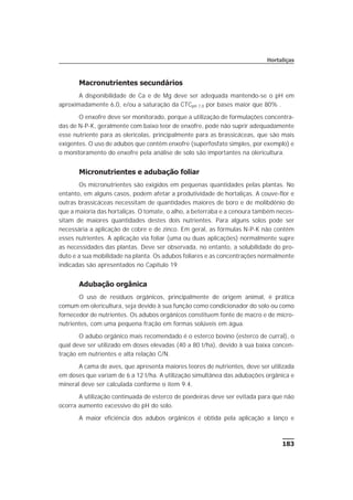 183
Hortaliças
Macronutrientes secundários
A disponibilidade de Ca e de Mg deve ser adequada mantendo-se o pH em
aproximadamente 6,0, e/ou a saturação da CTCpH 7,0 por bases maior que 80% .
O enxofre deve ser monitorado, porque a utilização de formulações concentra-
das de N-P-K, geralmente com baixo teor de enxofre, pode não suprir adequadamente
esse nutriente para as olerícolas, principalmente para as brassicáceas, que são mais
exigentes. O uso de adubos que contêm enxofre (superfosfato simples, por exemplo) e
o monitoramento do enxofre pela análise de solo são importantes na olericultura.
Micronutrientes e adubação foliar
Os micronutrientes são exigidos em pequenas quantidades pelas plantas. No
entanto, em alguns casos, podem afetar a produtividade de hortaliças. A couve-flor e
outras brassicáceas necessitam de quantidades maiores de boro e de molibdênio do
que a maioria das hortaliças. O tomate, o alho, a beterraba e a cenoura também neces-
sitam de maiores quantidades destes dois nutrientes. Para alguns solos pode ser
necessária a aplicação de cobre e de zinco. Em geral, as fórmulas N-P-K não contêm
esses nutrientes. A aplicação via foliar (uma ou duas aplicações) normalmente supre
as necessidades das plantas. Deve ser observada, no entanto, a solubilidade do pro-
duto e a sua mobilidade na planta. Os adubos foliares e as concentrações normalmente
indicadas são apresentados no Capítulo 19.
Adubação orgânica
O uso de resíduos orgânicos, principalmente de origem animal, é prática
comum em olericultura, seja devido à sua função como condicionador do solo ou como
fornecedor de nutrientes. Os adubos orgânicos constituem fonte de macro e de micro-
nutrientes, com uma pequena fração em formas solúveis em água.
O adubo orgânico mais recomendado é o esterco bovino (esterco de curral), o
qual deve ser utilizado em doses elevadas (40 a 80 t/ha), devido à sua baixa concen-
tração em nutrientes e alta relação C/N.
A cama de aves, que apresenta maiores teores de nutrientes, deve ser utilizada
em doses que variam de 6 a 12 t/ha. A utilização simultânea das adubações orgânica e
mineral deve ser calculada conforme o item 9.4.
A utilização continuada de esterco de poedeiras deve ser evitada para que não
ocorra aumento excessivo do pH do solo.
A maior eficiência dos adubos orgânicos é obtida pela aplicação a lanço e
 