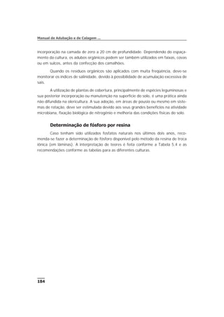 incorporação na camada de zero a 20 cm de profundidade. Dependendo do espaça-
mento da cultura, os adubos orgânicos podem ser também utilizados em faixas, covas
ou em sulcos, antes da confecção dos camalhões.
Quando os resíduos orgânicos são aplicados com muita freqüência, deve-se
monitorar os índices de salinidade, devido à possibilidade de acumulação excessiva de
sais.
A utilização de plantas de cobertura, principalmente de espécies leguminosas e
sua posterior incorporação ou manutenção na superfície do solo, é uma prática ainda
não difundida na olericultura. A sua adoção, em áreas de pousio ou mesmo em siste-
mas de rotação, deve ser estimulada devido aos seus grandes benefícios na atividade
microbiana, fixação biológica de nitrogênio e melhoria das condições físicas do solo.
Determinação de fósforo por resina
Caso tenham sido utilizados fosfatos naturais nos últimos dois anos, reco-
menda-se fazer a determinação de fósforo disponível pelo método da resina de troca
iônica (em lâminas). A interpretação de teores é feita conforme a Tabela 5.4 e as
recomendações conforme as tabelas para as diferentes culturas.
184
Manual de Adubação e de Calagem ...
 