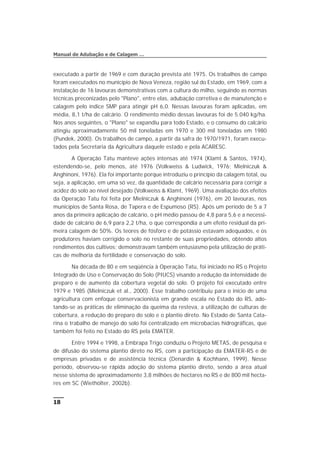 executado a partir de 1969 e com duração prevista até 1975. Os trabalhos de campo
foram executados no município de Nova Veneza, região sul do Estado, em 1969, com a
instalação de 16 lavouras demonstrativas com a cultura do milho, seguindo as normas
técnicas preconizadas pelo "Plano", entre elas, adubação corretiva e de manutenção e
calagem pelo índice SMP para atingir pH 6,0. Nessas lavouras foram aplicadas, em
média, 8,1 t/ha de calcário. O rendimento médio dessas lavouras foi de 5.040 kg/ha.
Nos anos seguintes, o "Plano" se expandiu para todo Estado, e o consumo do calcário
atingiu aproximadamente 50 mil toneladas em 1970 e 300 mil toneladas em 1980
(Pundek, 2000). Os trabalhos de campo, a partir da safra de 1970/1971, foram execu-
tados pela Secretaria da Agricultura daquele estado e pela ACARESC.
A Operação Tatu manteve ações intensas até 1974 (Klamt & Santos, 1974),
estendendo-se, pelo menos, até 1976 (Volkweiss & Ludwick, 1976; Mielniczuk &
Anghinoni, 1976). Ela foi importante porque introduziu o princípio da calagem total, ou
seja, a aplicação, em uma só vez, da quantidade de calcário necessária para corrigir a
acidez do solo ao nível desejado (Volkweiss & Klamt, 1969). Uma avaliação dos efeitos
da Operação Tatu foi feita por Mielniczuk & Anghinoni (1976), em 20 lavouras, nos
municípios de Santa Rosa, de Tapera e de Espumoso (RS). Após um período de 5 a 7
anos da primeira aplicação de calcário, o pH médio passou de 4,8 para 5,6 e a necessi-
dade de calcário de 6,9 para 2,2 t/ha, o que correspondia a um efeito residual da pri-
meira calagem de 50%. Os teores de fósforo e de potássio estavam adequados, e os
produtores haviam corrigido o solo no restante de suas propriedades, obtendo altos
rendimentos dos cultivos; demonstravam também entusiasmo pela utilização de práti-
cas de melhoria da fertilidade e conservação do solo.
Na década de 80 e em seqüência à Operação Tatu, foi iniciado no RS o Projeto
Integrado de Uso e Conservação do Solo (PIUCS) visando a redução da intensidade de
preparo e de aumento da cobertura vegetal do solo. O projeto foi executado entre
1979 e 1985 (Mielniczuk et al., 2000). Esse trabalho contribuiu para o início de uma
agricultura com enfoque conservacionista em grande escala no Estado do RS, ado-
tando-se as práticas de eliminação da queima da resteva, a utilização de culturas de
cobertura, a redução do preparo do solo e o plantio direto. No Estado de Santa Cata-
rina o trabalho de manejo do solo foi centralizado em microbacias hidrográficas, que
também foi feito no Estado do RS pela EMATER.
Entre 1994 e 1998, a Embrapa Trigo conduziu o Projeto METAS, de pesquisa e
de difusão do sistema plantio direto no RS, com a participação da EMATER-RS e de
empresas privadas e de assistência técnica (Denardin & Kochhann, 1999). Nesse
período, observou-se rápida adoção do sistema plantio direto, sendo a área atual
nesse sistema de aproximadamente 3,8 milhões de hectares no RS e de 800 mil hecta-
res em SC (Wiethölter, 2002b).
18
Manual de Adubação e de Calagem …
 