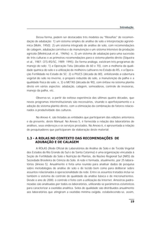 Dessa forma, podem ser destacados três modelos ou "filosofias" de recomen-
dação de adubação: 1) um sistema simples de análise de solo e interpretação agronô-
mica (Mohr, 1950); 2) um sistema integrado de análise de solo, com recomendações
de calagem, adubação corretiva e de manutenção e um sistema intensivo de produção
agrícola (Mielniczuk et al., 1969a); e, 3) um sistema de adubação para uma sucessão
de três culturas e as primeiras recomendações para o sistema plantio direto (Siqueira
et al., 1987; CFS-RS/SC, 1989; 1995). De forma análoga, existiram três programas de
manejo do solo: 1) a Operação Tatu (décadas de 60 e 70), com a melhoria da quali-
dade química do solo e a utilização de melhores cultivares no Estado do RS, e a Opera-
ção Fertilidade no Estado de SC; 2) o PIUCS (década de 80), enfatizando a cobertura
vegetal do solo no inverno, o preparo reduzido do solo, a manutenção da palha e a
qualidade física do solo; e, 3) o METAS (década de 90), com ênfase no sistema plantio
direto em vários aspectos: adubação, calagem, semeadoras, controle de invasoras,
manejo da palha, etc.
Observa-se, a partir da exitosa experiência das últimas quatro décadas, que
novos programas interinstitucionais são necessários, visando o aperfeiçoamento e a
adoção do sistema plantio direto, com a otimização da combinação de fatores relacio-
nados à produtividade das culturas.
No Anexo 4, são listadas as entidades que participaram das edições anteriores
e da presente, deste Manual. No Anexo 5, é fornecida a relação dos laboratórios de
análises, seus endereços e os serviços prestados. No Anexo 6, é apresentada a relação
de pesquisadores que participaram da elaboração deste material.
1.3 - A ROLAS NO CONTEXTO DAS RECOMENDAÇÕES DE
ADUBAÇÃO E DE CALAGEM
A ROLAS (Rede Oficial de Laboratórios de Análise de Solo e de Tecido Vegetal
dos Estados do Rio Grande do Sul e de Santa Catarina) é uma organização vinculada à
Seção de Fertilidade do Solo e Nutrição de Plantas, do Núcleo Regional Sul (NRS) da
Sociedade Brasileira de Ciência do Solo. A rede é formada, atualmente, por 25 labora-
tórios (Anexo 5). Anualmente é feita uma reunião para analisar dados de pesquisa
sobre metodologias de análise de solo e de tecido bem como para deliberar sobre
assuntos relacionados à operacionalidade da rede. Entre os assuntos tratados inclui-se
também o sistema de controle de qualidade da análise básica e de micronutrientes.
Desde o ano de 2000, o controle é feito com a utilização da Internet. Amostras padro-
nizadas são analisadas por todos os laboratórios, utilizando-se parâmetros estatísticos
para caracterizar a exatidão analítica. Selos de qualidade são distribuídos anualmente
aos laboratórios que atingiram a exatidão mínima exigida, estabelecendo-se, assim,
19
Introdução
 