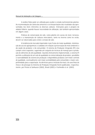 A análise foliar pode ser utilizada para avaliar o estado nutricional das plantas.
As recomendações de coleta das amostras e as interpretações dos resultados são apre-
sentadas nos itens referentes às diversas culturas. Instruções para o preparo de
adubos foliares, quando houver necessidade de utilização, são também apresentadas
em alguns casos.
Práticas de conservação do solo, como plantio em curvas de nível, terracea-
mento e a manutenção de culturas intercalares, tanto no inverno como no verão,
devem ser observadas para evitar a erosão do solo.
A tendência do mercado importador é por frutas de maior qualidade, minimiza-
ção do uso de agroquímicos e cuidados em relação à preservação do meio ambiente e
da saúde do produtor e do consumidor. O sistema de Produção Integrada (PI) visa
cumprir estes requisitos, sugerindo um conjunto de técnicas de manejo para a produ-
ção de alimentos de alta qualidade. Quando efetivamente implementado, o sistema PI
permite a utilização de um selo de qualidade na comercialização do produto; possibilita
a rastreabilidade do sistema de produção e disponibiliza produtos com maior controle
de qualidade, eventualmente com maior aceitabilidade pelo consumidor e maior com-
petitividade para a exportação. As diretrizes para a inclusão da macã, de uvas finas de
mesa e do pêssego no Sistema de Produção Integrada foram publicadas, respectiva-
mente, por Protas & Sanhueza (2002), Brasil (2003) e Fachinello et al. (2003).
214
Manual de Adubação e de Calagem …
 