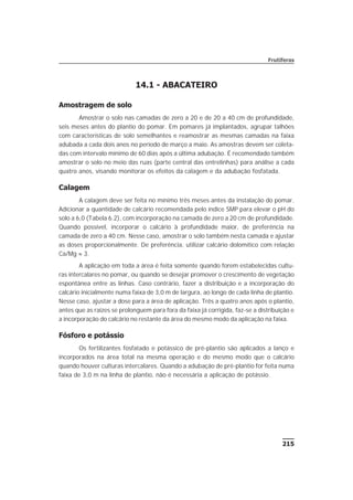 14.1 - ABACATEIRO
Amostragem de solo
Amostrar o solo nas camadas de zero a 20 e de 20 a 40 cm de profundidade,
seis meses antes do plantio do pomar. Em pomares já implantados, agrupar talhões
com características de solo semelhantes e reamostrar as mesmas camadas na faixa
adubada a cada dois anos no período de março a maio. As amostras devem ser coleta-
das com intervalo mínimo de 60 dias após a última adubação. É recomendado também
amostrar o solo no meio das ruas (parte central das entrelinhas) para análise a cada
quatro anos, visando monitorar os efeitos da calagem e da adubação fosfatada.
Calagem
A calagem deve ser feita no mínimo três meses antes da instalação do pomar.
Adicionar a quantidade de calcário recomendada pelo índice SMP para elevar o pH do
solo a 6,0 (Tabela 6.2), com incorporação na camada de zero a 20 cm de profundidade.
Quando possível, incorporar o calcário à profundidade maior, de preferência na
camada de zero a 40 cm. Nesse caso, amostrar o solo também nesta camada e ajustar
as doses proporcionalmente. De preferência, utilizar calcário dolomítico com relação
Ca/Mg » 3.
A aplicação em toda a área é feita somente quando forem estabelecidas cultu-
ras intercalares no pomar, ou quando se desejar promover o crescimento de vegetação
espontânea entre as linhas. Caso contrário, fazer a distribuição e a incorporação do
calcário inicialmente numa faixa de 3,0 m de largura, ao longo de cada linha de plantio.
Nesse caso, ajustar a dose para a área de aplicação. Três a quatro anos após o plantio,
antes que as raízes se prolonguem para fora da faixa já corrigida, faz-se a distribuição e
a incorporação do calcário no restante da área do mesmo modo da aplicação na faixa.
Fósforo e potássio
Os fertilizantes fosfatado e potássico de pré-plantio são aplicados a lanço e
incorporados na área total na mesma operação e do mesmo modo que o calcário
quando houver culturas intercalares. Quando a adubação de pré-plantio for feita numa
faixa de 3,0 m na linha de plantio, não é necessária a aplicação de potássio.
215
Frutíferas
 