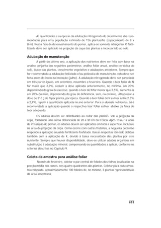 261
As quantidades e as épocas da adubação nitrogenada de crescimento são reco-
mendadas para uma população estimada de 156 plantas/ha (espaçamento de 8 x
8 m). Nessa fase de desenvolvimento do pomar, aplica-se somente nitrogênio. O ferti-
lizante deve ser aplicado na projeção da copa das plantas e incorporado ao solo.
Adubação de manutenção
A partir do sétimo ano, a aplicação dos nutrientes deve ser feita com base na
análise conjunta dos seguintes parâmetros: análise foliar anual, análise periódica do
solo, idade das plantas, crescimento vegetativo e adubações anteriores. Sempre que
for recomendada a adubação fosfatada e/ou potássica de manutenção, esta deve ser
feita antes do início da brotação (julho). A adubação nitrogenada deve ser parcelada
em três partes iguais, em setembro, novembro e fevereiro. Quando o teor foliar de N
for maior que 2,9%, reduzir a dose aplicada anteriormente, no mínimo, em 20%
dependendo do grau de excesso; quando o teor de N for menor que 2,5%, aumentá-la
em 20% ou mais, dependendo do grau de deficiência, sem, no entanto, ultrapassar a
dose de 210 g de N por planta, por época. Quando o teor foliar de N estiver entre 2,5%
e 2,9%, repetir a quantidade aplicada no ano anterior. Para os demais nutrientes, só é
recomendada a aplicação quando o respectivo teor foliar estiver abaixo da faixa de
teor adequado.
Os adubos devem ser distribuídos ao redor das plantas, sob a projeção da
copa, formando uma coroa distanciada de 20 a 30 cm do tronco. Após 10 ou 12 anos
de instalação do pomar, os adubos devem ser aplicados em toda a superfície, inclusive
na área de projeção da copa. Como ocorre com outras fruteiras, a nogueira pecã não
responde à aplicação anual de fertilizante fosfatado. Baixas respostas têm sido obtidas
também com a aplicação de K, devido à baixa necessidade das plantas por este
nutriente. Sempre que houver disponibilidade, deve-se utilizar adubos orgânicos em
substituição à adubação mineral, compensando as quantidades a aplicar, conforme os
critérios descritos no Capítulo 9.
Coleta de amostra para análise foliar
No mês de fevereiro, coletar o par central de folíolos das folhas localizadas na
porção média dos ramos, nos quatro quadrantes das plantas. Coletar para cada amos-
tra composta, aproximadamente 100 folíolos de, no mínimo, 8 plantas representativas
da área amostrada.
 