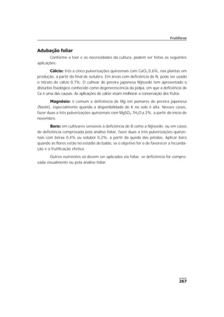 Adubação foliar
Conforme o teor e as necessidades da cultura, podem ser feitas as seguintes
aplicações:
Cálcio: três a cinco pulverizações quinzenais com CaCl2 0,6%, nas plantas em
produção, a partir do final de outubro. Em áreas com deficiência de N, pode ser usado
o nitrato de cálcio 0,7%. O cultivar de pereira japonesa Nijisseiki tem apresentado o
distúrbio fisiológico conhecido como degenerescência da polpa, em que a deficiência de
Ca é uma das causas. As aplicações de cálcio visam melhorar a conservação dos frutos.
Magnésio: é comum a deficiência de Mg em pomares de pereira japonesa
(Nashi), especialmente quando a disponibilidade de K no solo é alta. Nesses casos,
fazer duas a três pulverizações quinzenais com MgSO4.7H2O a 2%, a partir do início de
novembro.
Boro: em cultivares sensíveis à deficiência de B como a Nijisseiki, ou em casos
de deficiência comprovada pela análise foliar, fazer duas a três pulverizações quinze-
nais com bórax 0,4% ou solubor 0,2%, a partir da queda das pétalas. Aplicar boro
quando as flores estão no estádio de balão, se o objetivo for o de favorecer a fecunda-
ção e a frutificação efetiva.
Outros nutrientes só devem ser aplicados via foliar, se deficiência for compro-
vada visualmente ou pela análise foliar.
267
Frutíferas
 