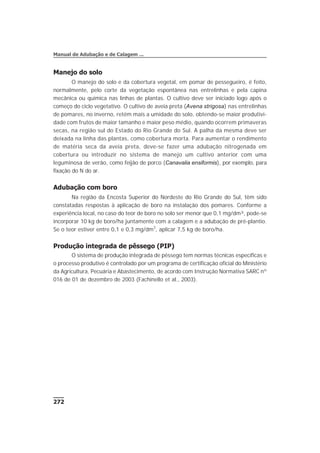 Manejo do solo
O manejo do solo e da cobertura vegetal, em pomar de pessegueiro, é feito,
normalmente, pelo corte da vegetação espontânea nas entrelinhas e pela capina
mecânica ou química nas linhas de plantas. O cultivo deve ser iniciado logo após o
começo do ciclo vegetativo. O cultivo de aveia preta (Avena strigosa) nas entrelinhas
de pomares, no inverno, retém mais a umidade do solo, obtendo-se maior produtivi-
dade com frutos de maior tamanho e maior peso médio, quando ocorrem primaveras
secas, na região sul do Estado do Rio Grande do Sul. A palha da mesma deve ser
deixada na linha das plantas, como cobertura morta. Para aumentar o rendimento
de matéria seca da aveia preta, deve-se fazer uma adubação nitrogenada em
cobertura ou introduzir no sistema de manejo um cultivo anterior com uma
leguminosa de verão, como feijão de porco (Canavalia ensiformis), por exemplo, para
fixação do N do ar.
Adubação com boro
Na região da Encosta Superior do Nordeste do Rio Grande do Sul, têm sido
constatadas respostas à aplicação de boro na instalação dos pomares. Conforme a
experiência local, no caso do teor de boro no solo ser menor que 0,1 mg/dm³, pode-se
incorporar 10 kg de boro/ha juntamente com a calagem e a adubação de pré-plantio.
Se o teor estiver entre 0,1 e 0,3 mg/dm3
, aplicar 7,5 kg de boro/ha.
Produção integrada de pêssego (PIP)
O sistema de produção integrada de pêssego tem normas técnicas específicas e
o processo produtivo é controlado por um programa de certificação oficial do Ministério
da Agricultura, Pecuária e Abastecimento, de acordo com Instrução Normativa SARC nº
016 de 01 de dezembro de 2003 (Fachinello et al., 2003).
272
Manual de Adubação e de Calagem ...
 