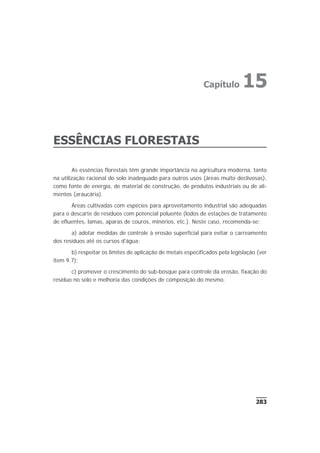 ESSÊNCIAS FLORESTAIS
As essências florestais têm grande importância na agricultura moderna, tanto
na utilização racional do solo inadequado para outros usos (áreas muito declivosas),
como fonte de energia, de material de construção, de produtos industriais ou de ali-
mentos (araucária).
Áreas cultivadas com espécies para aproveitamento industrial são adequadas
para o descarte de resíduos com potencial poluente (lodos de estações de tratamento
de efluentes, lamas, aparas de couros, minérios, etc.). Neste caso, recomenda-se:
a) adotar medidas de controle à erosão superficial para evitar o carreamento
dos resíduos até os cursos d'água;
b) respeitar os limites de aplicação de metais especificados pela legislação (ver
item 9.7);
c) promover o crescimento do sub-bosque para controle da erosão, fixação do
resíduo no solo e melhoria das condições de composição do mesmo.
283
Capítulo 15
 