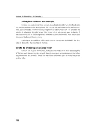 Adubação de cobertura e de reposição
Embora não seja uma prática comum, a adubação de cobertura é indicada pois
ela complementa a adubação de plantio. No caso de não ser feita a adubação de cober-
tura, as quantidades recomendadas para plantio e cobertura devem ser aplicadas no
plantio. A adubação de cobertura é feita entre três e seis meses após o plantio. O
adubo é distribuído ao lado das plantas, em faixas ou em coroamento. Após a aplicação
é recomendado cobri-lo com terra.
A adubação de reposição é feita após o corte e a retirada de madeira por oca-
sião do desbaste, dependendo do manejo.
Coleta de amostra para análise foliar
Coletar, em árvores dominantes, folhas recém-maduras do meio da copa (4ª a
6ª folha a partir das pontas dos ramos), durante o verão. A amostra deve conter folhas
de pelo menos dez árvores. Ainda não há dados suficientes para a interpretação da
análise foliar.
290
Manual de Adubação e de Calagem …
 