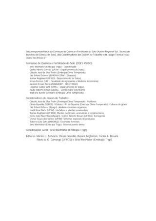 Sob a responsabilidade da Comissão de Química e Fertilidade do Solo (Núcleo Regional Sul, Sociedade
Brasileira de Ciência do Solo), dos Coordenadores dos Grupos de Trabalho e da Equipe Técnica relaci-
onada no Anexo 6:
Comissão de Química e Fertilidade do Solo (CQFS RS/SC):
Sirio Wiethölter (Embrapa Trigo) - Coordenador
Carlos Alberto Ceretta (UFSM - Departamento de Solos)
Cláudio José da Silva Freire (Embrapa Clima Temperado)
Elói Erhard Scherer (EPAGRI-CEPAF - Chapecó)
Ibanor Anghinoni (UFRGS - Departamento de Solos)
Irineo Fioreze (UPF - Faculdade de Agronomia e Medicina Veterinária)
Jackson Ernani Fiorin (FUNDACEP - FECOTRIGO)
Ledemar Carlos Vahl (UFPEL - Departamento de Solos)
Paulo Roberto Ernani (UDESC - Centro Agro-Veterinário)
Walkyria Bueno Scivittaro (Embrapa Clima Temperado)
Coordenadores de Grupos de Trabalho:
Claudio José da Silva Freire (Embrapa Clima Temperado): Frutíferas
Clesio Gianello (UFRGS) / Otávio J. W. de Siqueira (Embrapa Clima Temperado): Culturas de grãos
Elói Erhard Scherer (Epagri): Adubos e resíduos orgânicos
Hardi Renê Bartz (UFSM): Hortaliças e plantas ornamentais
Ibanor Anghinoni (UFRGS): Plantas medicinais, aromáticas e condimentares
Névio João Nuernberg (Epagri) / Carlos Alberto Bissani (UFRGS): Forrageiras
Osmar Souza dos Santos (UFSM): Sistemas especiais de produção
Roberto Luiz Salet (UNICRUZ): Essências florestais
Sirio Wiethölter (Embrapa Trigo): Sistema plantio direto
Coordenação Geral: Sirio Wiethölter (Embrapa Trigo)
Editores:Marino J. Tedesco, Clesio Gianello, Ibanor Anghinoni, Carlos A. Bissani,
Flávio A. O. Camargo (UFRGS) e Sirio Wiethölter (Embrapa Trigo)
 