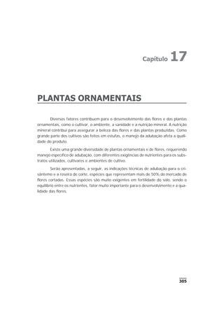 PLANTAS ORNAMENTAIS
Diversos fatores contribuem para o desenvolvimento das flores e das plantas
ornamentais, como o cultivar, o ambiente, a sanidade e a nutrição mineral. A nutrição
mineral contribui para assegurar a beleza das flores e das plantas produzidas. Como
grande parte dos cultivos são feitos em estufas, o manejo da adubação afeta a quali-
dade do produto.
Existe uma grande diversidade de plantas ornamentais e de flores, requerendo
manejo específico de adubação, com diferentes exigências de nutrientes para os subs-
tratos utilizados, cultivares e ambientes de cultivo.
Serão apresentadas, a seguir, as indicações técnicas de adubação para o cri-
sântemo e a roseira de corte, espécies que representam mais de 50% do mercado de
flores cortadas. Essas espécies são muito exigentes em fertilidade do solo, sendo o
equilíbrio entre os nutrientes, fator muito importante para o desenvolvimento e a qua-
lidade das flores.
305
Capítulo 17
 