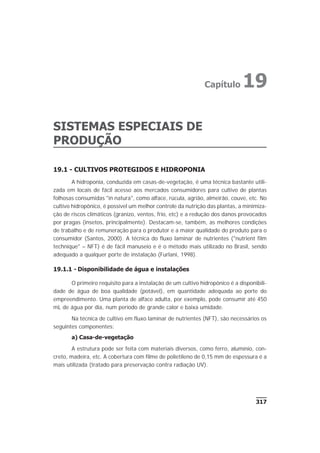 SISTEMAS ESPECIAIS DE
PRODUÇÃO
19.1 - CULTIVOS PROTEGIDOS E HIDROPONIA
A hidroponia, conduzida em casas-de-vegetação, é uma técnica bastante utili-
zada em locais de fácil acesso aos mercados consumidores para cultivo de plantas
folhosas consumidas "in natura", como alface, rúcula, agrião, almeirão, couve, etc. No
cultivo hidropônico, é possível um melhor controle da nutrição das plantas, a minimiza-
ção de riscos climáticos (granizo, ventos, frio, etc) e a redução dos danos provocados
por pragas (insetos, principalmente). Destacam-se, também, as melhores condições
de trabalho e de remuneração para o produtor e a maior qualidade do produto para o
consumidor (Santos, 2000). A técnica do fluxo laminar de nutrientes ("nutrient film
technique" – NFT) é de fácil manuseio e é o método mais utilizado no Brasil, sendo
adequado a qualquer porte de instalação (Furlani, 1998).
19.1.1 - Disponibilidade de água e instalações
O primeiro requisito para a instalação de um cultivo hidropônico é a disponibili-
dade de água de boa qualidade (potável), em quantidade adequada ao porte do
empreendimento. Uma planta de alface adulta, por exemplo, pode consumir até 450
mL de água por dia, num período de grande calor e baixa umidade.
Na técnica de cultivo em fluxo laminar de nutrientes (NFT), são necessários os
seguintes componentes:
a) Casa-de-vegetação
A estrutura pode ser feita com materiais diversos, como ferro, alumínio, con-
creto, madeira, etc. A cobertura com filme de polietileno de 0,15 mm de espessura é a
mais utilizada (tratado para preservação contra radiação UV).
317
Capítulo 19
 