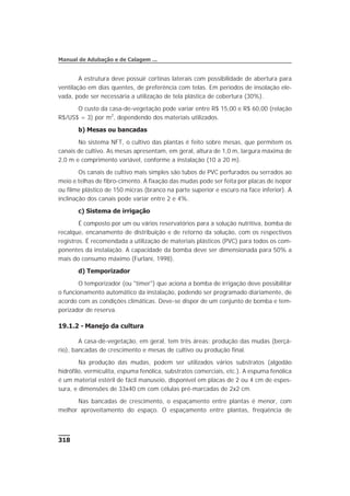 A estrutura deve possuir cortinas laterais com possibilidade de abertura para
ventilação em dias quentes, de preferência com telas. Em períodos de insolação ele-
vada, pode ser necessária a utilização de tela plástica de cobertura (30%).
O custo da casa-de-vegetação pode variar entre R$ 15,00 e R$ 60,00 (relação
R$/US$ = 3) por m2
, dependendo dos materiais utilizados.
b) Mesas ou bancadas
No sistema NFT, o cultivo das plantas é feito sobre mesas, que permitem os
canais de cultivo. As mesas apresentam, em geral, altura de 1,0 m, largura máxima de
2,0 m e comprimento variável, conforme a instalação (10 a 20 m).
Os canais de cultivo mais simples são tubos de PVC perfurados ou serrados ao
meio e telhas de fibro-cimento. A fixação das mudas pode ser feita por placas de isopor
ou filme plástico de 150 micras (branco na parte superior e escuro na face inferior). A
inclinação dos canais pode variar entre 2 e 4%.
c) Sistema de irrigação
É composto por um ou vários reservatórios para a solução nutritiva, bomba de
recalque, encanamento de distribuição e de retorno da solução, com os respectivos
registros. É recomendada a utilização de materiais plásticos (PVC) para todos os com-
ponentes da instalação. A capacidade da bomba deve ser dimensionada para 50% a
mais do consumo máximo (Furlani, 1998).
d) Temporizador
O temporizador (ou "timer") que aciona a bomba de irrigação deve possibilitar
o funcionamento automático da instalação, podendo ser programado diariamente, de
acordo com as condições climáticas. Deve-se dispor de um conjunto de bomba e tem-
porizador de reserva.
19.1.2 - Manejo da cultura
A casa-de-vegetação, em geral, tem três áreas: produção das mudas (berçá-
rio), bancadas de crescimento e mesas de cultivo ou produção final.
Na produção das mudas, podem ser utilizados vários substratos (algodão
hidrófilo, vermiculita, espuma fenólica, substratos comerciais, etc.). A espuma fenólica
é um material estéril de fácil manuseio, disponível em placas de 2 ou 4 cm de espes-
sura, e dimensões de 33x40 cm com células pré-marcadas de 2x2 cm.
Nas bancadas de crescimento, o espaçamento entre plantas é menor, com
melhor aproveitamento do espaço. O espaçamento entre plantas, freqüência de
318
Manual de Adubação e de Calagem ...
 