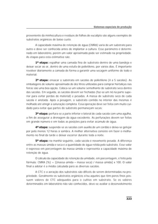 proveniente da minhocultura e resíduos de folhas de eucalipto são alguns exemplos de
substratos orgânicos de baixo custo.
A capacidade máxima de retenção de água (CMRA) varia de um substrato para
outro e deve ser conhecida antes de implantar a cultura. Esse parâmetro é determi-
nado em laboratório, porém um valor aproximado pode ser estimado na propriedade.
As etapas para esta estimativa são:
1ª etapa: espalhar uma camada fina de substrato dentro de uma bandeja e
deixar secar ao ar, dentro de uma estufa de polietileno, por vários dias. É importante
revolver diariamente a camada de forma a garantir uma secagem uniforme de todo o
material;
2ª etapa: ensacar o substrato em sacolas de polietileno (4 a 5 sacolas). As
embalagens de volume aproximado de dez litros utilizadas para comprar hortaliças nas
feiras são uma boa opção. Coloca-se um volume semelhante de substrato seco dentro
das sacolas. Em seguida, as sacolas devem ser fechadas (faz-se um nó na parte supe-
rior para evitar perdas de material) e pesadas. A massa de substrato seco de cada
sacola é anotada. Após a pesagem, o substrato contido no interior das mesmas é
molhado até atingir a saturação completa. Essa operação deve ser feita com muito cui-
dado para evitar que partes do substrato permaneçam secas;
3ª etapa: perfura-se a parte inferior e lateral de cada sacola com uma agulha,
a fim de assegurar a drenagem da água excedente. As perfurações devem ser feitas
em grande número e em todas as posições para evitar acúmulo de água.
4ª etapa: suspende-se as sacolas com auxílio de um cordão e deixa-se gotejar
por pelo menos 12 horas à sombra. A melhor alternativa consiste em fazer o molha-
mento no final da tarde e deixar escorrer durante toda a noite.
5ª etapa: na manhã seguinte, cada sacola é novamente pesada. A diferença
entre as massas úmida e seca é a quantidade de água retida pelo substrato. Esse valor
é expresso em porcentagem da massa úmida e representa a capacidade máxima de
retenção de água.
O cálculo da capacidade de retenção da umidade, em porcentagem, é feito pela
fórmula: CMRA (%) = [(massa úmida – massa seca) / massa úmida] x 100. O valor
final a adotar é a média calculada para as diversas sacolas.
A CTC e a aeração dos substratos são difíceis de serem determinadas na pro-
priedade. Geralmente os substratos orgânicos e/ou aqueles que têm poros finos pos-
suem valores de CTC adequados para o cultivo em substrato. Se os valores
determinados em laboratório não são conhecidos, deve-se avaliar o desenvolvimento
323
Sistemas especiais de produção
 