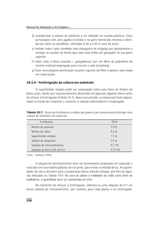 d) acondicionar o volume de substrato a ser utilizado em sacolas plásticas, fazer
perfurações com uma agulha no fundo e na parte lateral das mesmas e distri-
buí-las sobre os camalhões, afastadas 0,30 a 0,40 m uma da outra;
e) instalar sobre cada camalhão uma mangueira de irrigação por gotejamento e
arranjar as sacolas de forma que cada uma tenha um gotejador na sua parte
superior;
f) cobrir toda a fileira (sacolas + gotejadores) com um filme de polietileno do
mesmo material empregado para revestir o solo (mulching);
g) fazer uma pequena perfuração na parte superior do filme e plantar uma muda
em cada sacola.
19.2.4 - Fertirrigação da cultura em substrato
O superfosfato simples pode ser empregado como uma fonte de fósforo de
baixo custo, desde que seja previamente dissolvido em água por algumas horas antes
de efetuar a fertirrigação (Tabela 19.7). Após esse período, as impurezas ficam deposi-
tadas no fundo do recipiente e somente a solução sobrenadante é empregada.
A solução de micronutrientes deve ser previamente preparada em separado e
estocada em reservatório plástico de cor preta, para evitar a entrada da luz. As quanti-
dades de sais a dissolver para a preparação dessa solução estoque, por litro de água,
são indicadas na Tabela 19.8. No caso de utilizar o molibdato de sódio como fonte de
molibdênio, a quantidade deve ser aumentada em 20%.
No momento de efetuar a fertirrigação, adiciona-se uma alíquota de 0,7 mL
dessa solução de micronutrientes, por semana, para cada planta a ser fertirrigada.
326
Manual de Adubação e de Calagem ...
Tabela 19.7. Doses de fertilizantes a utilizar por planta e por semana para fertirrigar uma
cultura de tomateiro em substrato
Fertilizante Dose
Nitrato de potássio 4,0 g
Nitrato de cálcio 6,3 g
Superfosfato simples 1,5 g
Sulfato de magnésio 3,0 g
Solução de micronutrientes 0,7 mL
Quelato de ferro (5% de Fe) 0,13 mL
Fonte: Andriolo (1996).
 