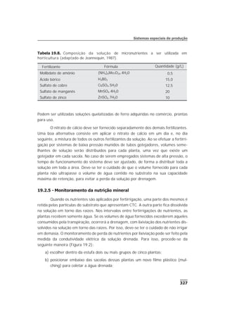 Podem ser utilizadas soluções quelatizadas de ferro adquiridas no comércio, prontas
para uso.
O nitrato de cálcio deve ser fornecido separadamente dos demais fertilizantes.
Uma boa alternativa consiste em aplicar o nitrato de cálcio em um dia e, no dia
seguinte, a mistura de todos os outros fertilizantes da solução. Ao se efetuar a fertirri-
gação por sistemas de baixa pressão munidos de tubos gotejadores, volumes seme-
lhantes de solução serão distribuídos para cada planta, uma vez que existe um
gotejador em cada sacola. No caso de serem empregados sistemas de alta pressão, o
tempo de funcionamento do sistema deve ser ajustado, de forma a distribuir toda a
solução em toda a área. Deve-se ter o cuidado de que o volume fornecido para cada
planta não ultrapasse o volume de água contido no substrato na sua capacidade
máxima de retenção, para evitar a perda da solução por drenagem.
19.2.5 - Monitoramento da nutrição mineral
Quando os nutrientes são aplicados por fertirrigação, uma parte dos mesmos é
retida pelas partículas do substrato que apresentam CTC. A outra parte fica dissolvida
na solução em torno das raízes. Nos intervalos entre fertirrigações de nutrientes, as
plantas recebem somente água. Se os volumes de água fornecidos excederem aqueles
consumidos pela transpiração, ocorrerá a drenagem, com lixiviação dos nutrientes dis-
solvidos na solução em torno das raízes. Por isso, deve-se ter o cuidado de não irrigar
em demasia. O monitoramento de perda de nutrientes por lixiviação pode ser feito pela
medida da condutividade elétrica da solução drenada. Para isso, procede-se da
seguinte maneira (Figura 19.2):
a) escolher dentro da estufa dois ou mais grupos de cinco plantas;
b) posicionar embaixo das sacolas dessas plantas um novo filme plástico (mul-
ching) para coletar a água drenada;
327
Sistemas especiais de produção
Tabela 19.8. Composição da solução de micronutrientes a ser utilizada em
horticultura (adaptado de Jeannequin, 1987).
Fertilizante Fórmula Quantidade (g/L)
Molibdato de amônio (NH4)6Mo7O24.4H20 0,5
Ácido bórico H3B03 15,0
Sulfato de cobre CuSO4.5H20 12,5
Sulfato de manganês MnSO4.4H20 20
Sulfato de zinco ZnSO4.7H20 10
 