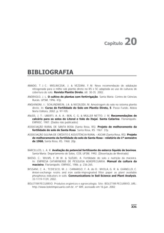 BIBLIOGRAFIA
331
AMADO, T. J. C.; MIELNICZUK, J. & VEZZANI, F. M. Nova recomendação de adubação
nitrogenada para o milho sob plantio direto no RS e SC adaptada ao uso de culturas de
cobertura do solo. Revista Plantio Direto, 68: 30-35. 2002.
ANDRIOLO, J. L. O cultivo de plantas com fertirrigação. Santa Maria: Centro de Ciências
Rurais, UFSM, 1996. 47p.
ANGHINONI, I.; SCHLINDWEIN, J.A. & NICOLODI, M. Amostragem do solo no sistema plantio
direto. In: Curso de Fertilidade do Solo em Plantio Direto, 5. Passo Fundo, Aldeia
Norte Editora, 2002. p. 97-105.
ANJOS, J. T.; UBERTI, A. A. A.; BEN, C. G. & MÜLLER NETTO, J. M. Recomendações de
calcário para os solos do Litoral e Vale do Itajaí, Santa Catarina. Florianópolis:
EMPASC. 1987. (Dados não publicados)
ASSOCIAÇÃO RURAL DE SANTA ROSA (Santa Rosa, RS). Projeto de melhoramento da
fertilidade do solo de Santa Rosa. Santa Rosa, RS. 1967. 37p.
ASSOCIAÇÃO SULINA DE CRÉDITO E ASSISTÊNCIA RURAL - ASCAR (Santa Rosa, RS). Projeto
de melhoramento da fertilidade do solo de Santa Rosa - relatório do 1º semestre
de 1968. Santa Rosa, RS, 1968. 20p.
BARCELLOS, L. A. R. Avaliação do potencial fertilizante do esterco líquido de bovinos.
Santa Maria: Departamento de Solos, CCR, UFSM, 1992. (Dissertação de Mestrado)
BASSO, C.; WILMS, F. W. W. & SUZUKI, A. Fertilidade do solo e nutrição da macieira.
In: EMPRESA CATARINENSE DE PESQUISA AGROPECUÁRIA. Manual da cultura da
macieira. Florianópolis: EMPASC, 1986. p. 236-265.
BISSANI, C. A.; TEDESCO, M. J.; CAMARGO, F. A. de O.; MIOLA, G. R. & GIANELLO, C.
Anion-exchange resins and iron oxide-impregnated filter paper as plant available
phosphorus indicators in soils. Communications in Soil Science and Plant Analysis,
33:1119-1129, 2002.
BOLETIM PECUÁRIO. Produtos orgânicos e agroecologia. Site: BOLETIM PECUÁRIO, URL:
http://www.boletimpecuario.com.br, nº 489, acessado em 16 jun. 2002.
Capítulo 20
 