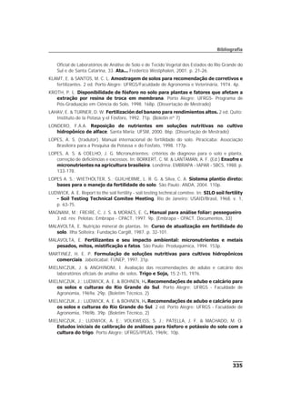 335
Bibliografia
Oficial de Laboratórios de Análise de Solo e de Tecido Vegetal dos Estados do Rio Grande do
Sul e de Santa Catarina, 33. Ata... Frederico Westphalen, 2001. p. 21-26.
KLAMT, E. & SANTOS, M. C. L. Amostragem de solos para recomendação de corretivos e
fertilizantes. 2 ed. Porto Alegre: UFRGS/Faculdade de Agronomia e Veterinária, 1974. 4p.
KROTH, P. L. Disponibilidade de fósforo no solo para plantas e fatores que afetam a
extração por resina de troca em membrana. Porto Alegre: UFRGS- Programa de
Pós-Graduação em Ciência do Solo, 1998. 168p. (Dissertação de Mestrado)
LAHAV, E. & TURNER, D. W. Fertilización del banano para rendimientos altos. 2 ed. Quito:
Instituto de la Potasa y el Fósforo, 1992. 71p. (Boletin nº 7)
LONDERO, F.A.A. Reposição de nutrientes em soluções nutritivas no cultivo
hidropônico de alface. Santa Maria: UFSM, 2000. 86p. (Dissertação de Mestrado)
LOPES, A. S. (tradutor). Manual internacional de fertilidade do solo. Piracicaba: Associação
Brasileira para a Pesquisa da Potassa e do Fosfato, 1998. 177p.
LOPES, A. S. & COELHO, J. G. Micronutrientes: critérios de diagnose para o solo e planta,
correção de deficiências e excessos. In: BORKERT, C. M. & LANTAMAN, A. F. (Ed.) Enxofre e
micronutrientes na agricultura brasileira. Londrina: EMBRAPA - IAPAR - SBCS, 1988. p.
133-178.
LOPES A. S.; WIETHÖLTER, S.; GUILHERME, L. R. G. & Silva, C. A. Sistema plantio direto:
bases para o manejo da fertilidade do solo. São Paulo: ANDA, 2004. 110p.
LUDWICK, A. E. Report to the soil fertility - soil testing technical comitee. In: SILO soil fertility
- Soil Testing Technical Comitee Meeting. Rio de Janeiro: USAID/Brasil, 1968. v. 1,
p. 63-75.
MAGNANI, M.; FREIRE, C. J. S. & MORAES, E. C. Manual para análise foliar: pessegueiro.
3 ed. rev. Pelotas: Embrapa - CPACT, 1997. 9p. (Embrapa - CPACT. Documentos, 33)
MALAVOLTA, E. Nutrição mineral de plantas. In: Curso de atualização em fertilidade do
solo. Ilha Solteira: Fundação Cargill, 1987. p. 32-101.
MALAVOLTA, E. Fertilizantes e seu impacto ambiental: micronutrientes e metais
pesados, mitos, mistificação e fatos. São Paulo: Produquímica, 1994. 153p.
MARTINEZ, H. E. P. Formulação de soluções nutritivas para cultivos hidropônicos
comerciais. Jaboticabal: FUNEP, 1997. 31p.
MIELNICZUK, J. & ANGHINONI, I. Avaliação das recomendações de adubo e calcário dos
laboratórios oficiais de análise de solos. Trigo e Soja, 15:2-15, 1976.
MIELNICZUK, J.; LUDWICK, A. E. & BOHNEN, H. Recomendações de adubo e calcário para
os solos e culturas do Rio Grande do Sul. Porto Alegre: UFRGS - Faculdade de
Agronomia, 1969a. 29p. (Boletim Técnico, 2)
MIELNICZUK, J.; LUDWICK, A. E. & BOHNEN, H. Recomendações de adubo e calcário para
os solos e culturas do Rio Grande do Sul. 2 ed. Porto Alegre: UFRGS - Faculdade de
Agronomia, 1969b. 39p. (Boletim Técnico, 2)
MIELNICZUK, J.; LUDWICK, A. E.; VOLKWEISS, S. J.; PATELLA, J. F. & MACHADO, M. O.
Estudos iniciais de calibração de análises para fósforo e potássio do solo com a
cultura do trigo. Porto Alegre: UFRGS/IPEAS, 1969c. 10p.
 