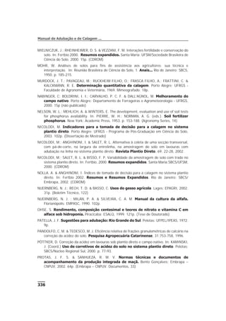 336
Manual de Adubação e de Calagem ...
MIELNICZUK, J.; RHEINHEIMER, D. S. & VEZZANI, F. M. Interações fertilidade e conservação do
solo. In: Fertbio 2000. Resumos expandidos. Santa Maria: UFSM/Sociedade Brasileira de
Ciência do Solo, 2000. 15p. (CDROM)
MOHR, W. Análises de solos para fins de assistência aos agricultores: sua técnica e
interpretação. In: Reunião Brasileira de Ciência do Solo, 1. Anais... Rio de Janeiro: SBCS,
1950. p. 185-215.
MURDOCK, J. T.; PAVAGEAU, M.; RUCKHEIM FILHO, O.; FRASCA FILHO, A.; FRATTINI, C. &
KALCKMANN, R. E. Determinação quantitativa da calagem. Porto Alegre: UFRGS -
Faculdade de Agronomia e Veterinária, 1969. Mimeografado. 18p.
NABINGER, C; BOLDRINI, I. I.; CARVALHO, P. C. F. & DALL'AGNOL, M. Melhoramento do
campo nativo. Porto Alegre: Departamento de Forrageiras e Agrometeorologia - UFRGS,
2000. 15p (não publicado)
NELSON, W. L.; MEHLICH, A. & WINTERS, E. The development, evaluation and use of soil tests
for phosphorus availability. In: PIERRE, W. H.; NORMAN, A. G. (eds.). Soil fertilizer
phosphorus. New York: Academic Press, 1953. p. 153-188. (Agronomy Series, 14)
NICOLODI, M. Indicadores para a tomada de decisão para a calagem no sistema
plantio direto. Porto Alegre: UFRGS - Programa de Pós-Graduação em Ciência do Solo,
2003. 102p. (Dissertação de Mestrado)
NICOLODI, M.; ANGHINONI, I. & SALET, R. L. Alternativa à coleta de uma secção transversal,
com pá-de-corte, na largura da entrelinha, na amostragem do solo em lavouras com
adubação na linha no sistema plantio direto. Revista Plantio Direto, 69: 22-28, 2002.
NICOLODI, M.; SALET, R. L. & BISSO, F. P. Variabilidade da amostragem de solo com trado no
sistema plantio direto. In: Fertbio, 2000. Resumos expandidos. Santa Maria:SBCS/UFSM,
2000. (CDROM)
NOLLA. A. & ANGHINONI, I. Índices de tomada de decisão para a calagem no sistema plantio
direto. In: Fertbio 2002. Resumos e Resumos Expandidos. Rio de Janeiro: SBCS/
Embrapa, 2002. (CDROM)
NUERNBERG, N. J.; RECH, T. D. & BASSO, C. Usos do gesso agrícola. Lages: EPAGRI, 2002.
31p. (Boletim Técnico, 122)
NUERNBERG, N. J. ; MILAN, P. A. & SILVEIRA, C. A. M. Manual da cultura da alfafa.
Florianópolis: EMPASC, 1990. 102p.
OHSE, S. Rendimento, composição centesimal e teores de nitrato e vitamina C em
alface sob hidroponia. Piracicaba: ESALQ, 1999. 121p. (Tese de Doutorado)
PATELLA, J. F. Sugestões para adubação: Rio Grande do Sul. Pelotas: UFPEL/IPEAS, 1972.
9p.
PANDOLFO, C. M. & TEDESCO, M. J. Eficiência relativa de frações granulométricas de calcário na
correção da acidez do solo. Pesquisa Agropecuária Catarinense, 31:753-758, 1996.
PÖTTKER, D. Correção da acidez em lavouras sob plantio direto e campo nativo. In: KAMINSKI,
J. (Coord.) Uso de corretivos de acidez do solo no sistema plantio direto. Pelotas:
SBCS/Núcleo Regional Sul, 2000. p. 77-93.
PROTAS, J. F. S. & SANHUEZA, R. M. V. Normas técnicas e documentos de
acompanhamento da produção integrada de maçã. Bento Gonçalves: Embrapa –
CNPUV, 2002. 64p. (Embrapa – CNPUV. Documentos, 33)
 