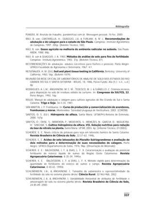 337
Bibliografia
PUNDEK, M. Revisão de trabalho. pundek@zaz.com.br. Mensagem pessoal. 16 fev. 2000.
RAIJ, B. van; CANTARELLA, H.; QUAGGIO, J.A. & FURLANI, A. M. L. Recomendações de
adubação e de calagem para o estado de São Paulo. Campinas: Instituto Agronômico
de Campinas, 1997. 285p. (Boletim Técnico, 100)
RAIJ, B. van. Gesso agrícola na melhoria do ambiente radicular no subsolo. São Paulo:
ANDA, 1988. 88p.
RAIJ, B. van & QUAGGIO, J. A. 1983. Métodos de análise de solo para fins de fertilidade.
Campinas: Instituto Agronômico, 1983. 31p. (Boletim Técnico, 81)
RECOMENDAÇÕES de adubação: adubos corretivos para fósforo e potássio. Porto Alegre:
UFRGS-Faculdade de Agronomia e Veterinária, 1967. 4 f.
REISENAUER, H. M. (Ed.) Soil and plant tissue testing in Califórnia. Berkeley: University of
California, 1983. 56p. (Bulletin 1879)
REUNIÃO DA REDE OFICIAL DE LABORATÓRIOS DE ANÁLISE DE SOLO DOS ESTADOS DO RIO
GRANDE DO SUL E SANTA CATARINA - ROLAS, 18, 1986, Passo Fundo. Ata [S.l.: s.n., s.d.]
8p
RODRIGUES, A. L M.; ANGHINONI, M. C. M.; TEDESCO, M. J. & GIANELLO, C. Critérios técnicos
para disposição no solo de resíduos sólidos de curtume. In: Congresso da IULTCS, 22.
Porto Alegre, 1993. 16p.
ROLAS. Manual de adubação e calagem para cultivos agrícolas do Rio Grande do Sul e Santa
Catarina. Trigo e Soja, 56:5-34. 1981.
SAN MARTIN, J. P. Frambuesa. In: Curso de producción y comercialización de arandanos,
frambuesas y moras. Montevideo: Sociedad Uruguaya de Horticultura, 2003. (CDROM)
SANTOS, O. S. (Ed.). Hidroponia da alface. Santa Maria: UFSM/Pró-Reitoria de Extensão,
2000. 167p.
SANTOS, O.; OHSE, S.; MANFRON, P.; MEDEIROS, S.; MENEZES, N.; GARCIA, D.; NOGUEIRA,
H.; SINCHAK, S. Cultivo hidropônico da alface. VII. Solução nutritiva para redução
do teor de nitrato na planta. Santa Maria: UFSM, 2003. 4p. (Informe Técnico, 01/2003).
SCHERER, E. E. Níveis críticos de potássio para soja em latossolo húmico de Santa Catarina.
Revista Brasileira de Ciência do Solo, 22:57-62. 1998.
SCHERER, E. E. Acidez de sete latossolos do Planalto Sulriograndense e avaliação de
dois métodos para a determinação de suas necessidades de calagem. Porto
Alegre: UFRGS-Departamento de Solos, 1976. 96p. (Dissertação de Mestrado)
SCHERER, E. E.; BALDISSERA, I. T. & DIAS, L. F. X. Caracterização e avaliação do potencial
fertilizante do esterco líquido de suínos da Região Oeste Catarinense. Revista
Agropecuária Catarinense, 8:35-39, 1995a.
SCHERER, E. E. ; BALDISSERA, I. T. & DIAS, L. F. X. Método rápido para determinação da
quantidade de fertilizante do esterco de suínos a campo. Revista Agropecuária
Catarinense, 8:40-43, 1995b.
SCHLINDWEIN, J.A., & ANGHINONI, I. Tamanho da subamostra e representatividade da
fertilidade do solo no sistema plantio direto. Ciência Rural, 32:963-968, 2002.
SCHLINDWEIN, J. A. & ANGHINONI, I. Variabilidade horizontal de atributos de fertilidade e
amostragem do solo no sistema plantio direto. Revista Brasileira de Ciência do Solo,
24:85-89, 2000.
 