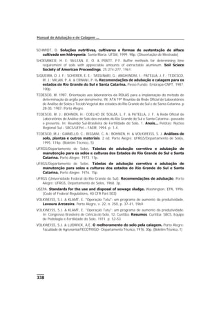 338
Manual de Adubação e de Calagem ...
SCHMIDT, D. Soluções nutritivas, cultivares e formas de sustentação de alface
cultivada em hidroponia. Santa Maria: UFSM, 1999. 98p. (Dissertação de Mestrado)
SHOEMAKER, H. E; McLEAN, E. O. & PRATT, P.F. Buffer methods for determining lime
requirement of soils with appreciable amounts of extractable aluminum. Soil Sciece
Society of American Proceedings, 25:274-277, 1961.
SIQUEIRA, O. J. F.; SCHERER, E. E.; TASSINARI, G.; ANGHINONI, I.; PATELLA, J. F.; TEDESCO,
M. J.; MILAN, P. A. & ERNANI, P. R. Recomendações de adubação e calagem para os
estados do Rio Grande do Sul e Santa Catarina. Passo Fundo: Embrapa-CNPT, 1987.
100p.
TEDESCO, M. 1987. Orientação aos laboratórios da ROLAS para a implantação do método de
determinação da argila por densímetro. IN: ATA 19ª Reunião da Rede Oficial de Laboratórios
de Análise de Solos e Tecido Vegetal dos estados do Rio Grande do Sul e de Santa Catarina. p
28-35. 1987. Porto Alegre.
TEDESCO, M. J.; BOHNEN, H.; COELHO DE SOUZA, L. F. & PATELLA, J. F. A Rede Oficial de
Laboratórios de Análise de Solo dos estados do Rio Grande do Sul e Santa Catarina - passado
e presente. In: Reunião Sul-Brasileira de Fertilidade do Solo, 1. Anais... Pelotas: Núcleo
Regional Sul - SBCS/UFPel – FAEM, 1994. p. 1-4.
TEDESCO, M.J.; GIANELLO, C.; BISSANI, C. A.; BOHNEN, H. & VOLKWEISS, S. J. Análises de
solo, plantas e outros materiais. 2 ed. Porto Alegre: UFRGS/Departamento de Solos,
1995. 174p. (Boletim Técnico, 5)
UFRGS/Departamento de Solos. Tabelas de adubação corretiva e adubação de
manutenção para os solos e culturas dos Estados do Rio Grande do Sul e Santa
Catarina. Porto Alegre: 1973. 11p.
UFRGS/Departamento de Solos. Tabelas de adubação corretiva e adubação de
manutenção para solos e culturas dos estados do Rio Grande do Sul e Santa
Catarina. Porto Alegre: 1976. 15p.
UFRGS (Universidade Federal do Rio Grande do Sul). Recomendações de adubação. Porto
Alegre: UFRGS, Departamento de Solos, 1968. 3p.
USEPA. Standards for the use and disposal of sewage sludge. Washington: EPA, 1996.
(Code of Federal Regulations, 40 CFR Part 503)
VOLKWEISS, S.J. & KLAMT, E. "Operação Tatu": um programa de aumento da produtividade.
Lavoura Arrozeira, Porto Alegre, v. 22, n. 250, p. 37-41, 1969.
VOLKWEISS, S.J. & KLAMT, E. "Operação Tatu": um programa de aumento da produtividade.
In: Congresso Brasileiro de Ciência do Solo, 12. Curitiba. Resumos. Curitiba: SBCS, Equipe
de Pedologia e Fertilidade do Solo, 1971. p. 52-53.
VOLKWEISS, S.J. & LUDWICK, A.E. O melhoramento do solo pela calagem. Porto Alegre:
Faculdade de Agronomia/FECOTRIGO - Departamento Técnico, 1976. 30p. (Boletim Técnico, 1)
 