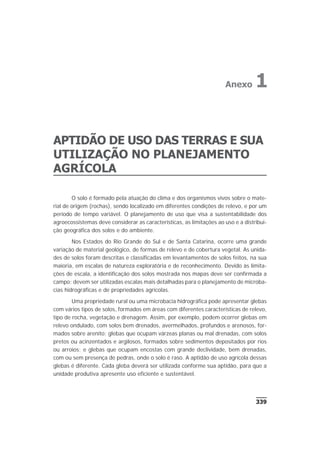 APTIDÃO DE USO DAS TERRAS E SUA
UTILIZAÇÃO NO PLANEJAMENTO
AGRÍCOLA
O solo é formado pela atuação do clima e dos organismos vivos sobre o mate-
rial de origem (rochas), sendo localizado em diferentes condições de relevo, e por um
período de tempo variável. O planejamento de uso que visa a sustentabilidade dos
agroecossistemas deve considerar as características, as limitações ao uso e a distribui-
ção geográfica dos solos e do ambiente.
Nos Estados do Rio Grande do Sul e de Santa Catarina, ocorre uma grande
variação de material geológico, de formas de relevo e de cobertura vegetal. As unida-
des de solos foram descritas e classificadas em levantamentos de solos feitos, na sua
maioria, em escalas de natureza exploratória e de reconhecimento. Devido às limita-
ções de escala, a identificação dos solos mostrada nos mapas deve ser confirmada a
campo; devem ser utilizadas escalas mais detalhadas para o planejamento de microba-
cias hidrográficas e de propriedades agrícolas.
Uma propriedade rural ou uma microbacia hidrográfica pode apresentar glebas
com vários tipos de solos, formados em áreas com diferentes características de relevo,
tipo de rocha, vegetação e drenagem. Assim, por exemplo, podem ocorrer glebas em
relevo ondulado, com solos bem drenados, avermelhados, profundos e arenosos, for-
mados sobre arenito; glebas que ocupam várzeas planas ou mal drenadas, com solos
pretos ou acinzentados e argilosos, formados sobre sedimentos depositados por rios
ou arroios; e glebas que ocupam encostas com grande declividade, bem drenadas,
com ou sem presença de pedras, onde o solo é raso. A aptidão de uso agrícola dessas
glebas é diferente. Cada gleba deverá ser utilizada conforme sua aptidão, para que a
unidade produtiva apresente uso eficiente e sustentável.
339
Anexo 1
 