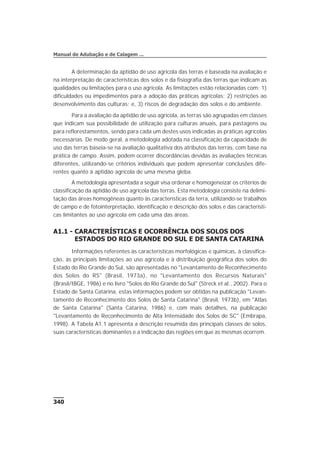 A determinação da aptidão de uso agrícola das terras é baseada na avaliação e
na interpretação de características dos solos e da fisiografia das terras que indicam as
qualidades ou limitações para o uso agrícola. As limitações estão relacionadas com: 1)
dificuldades ou impedimentos para a adoção das práticas agrícolas; 2) restrições ao
desenvolvimento das culturas; e, 3) riscos de degradação dos solos e do ambiente.
Para a avaliação da aptidão de uso agrícola, as terras são agrupadas em classes
que indicam sua possibilidade de utilização para culturas anuais, para pastagens ou
para reflorestamentos, sendo para cada um destes usos indicadas as práticas agrícolas
necessárias. De modo geral, a metodologia adotada na classificação da capacidade de
uso das terras baseia-se na avaliação qualitativa dos atributos das terras, com base na
prática de campo. Assim, podem ocorrer discordâncias devidas às avaliações técnicas
diferentes, utilizando-se critérios individuais que podem apresentar conclusões dife-
rentes quanto à aptidão agrícola de uma mesma gleba.
A metodologia apresentada a seguir visa ordenar e homogeneizar os critérios de
classificação da aptidão de uso agrícola das terras. Esta metodologia consiste na delimi-
tação das áreas homogêneas quanto às características da terra, utilizando-se trabalhos
de campo e de fotointerpretação, identificação e descrição dos solos e das característi-
cas limitantes ao uso agrícola em cada uma das áreas.
A1.1 - CARACTERÍSTICAS E OCORRÊNCIA DOS SOLOS DOS
ESTADOS DO RIO GRANDE DO SUL E DE SANTA CATARINA
Informações referentes às características morfológicas e químicas, à classifica-
ção, às principais limitações ao uso agrícola e à distribuição geográfica dos solos do
Estado do Rio Grande do Sul, são apresentadas no "Levantamento de Reconhecimento
dos Solos do RS" (Brasil, 1973a), no "Levantamento dos Recursos Naturais"
(Brasil/IBGE, 1986) e no livro "Solos do Rio Grande do Sul" (Streck et al., 2002). Para o
Estado de Santa Catarina, estas informações podem ser obtidas na publicação "Levan-
tamento de Reconhecimento dos Solos de Santa Catarina" (Brasil, 1973b), em "Atlas
de Santa Catarina" (Santa Catarina, 1986) e, com mais detalhes, na publicação
"Levantamento de Reconhecimento de Alta Intensidade dos Solos de SC" (Embrapa,
1998). A Tabela A1.1 apresenta a descrição resumida das principais classes de solos,
suas características dominantes e a indicação das regiões em que as mesmas ocorrem.
340
Manual de Adubação e de Calagem ...
 