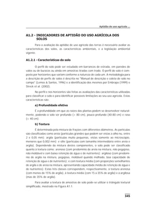 A1.2 - INDICADORES DE APTIDÃO DO USO AGRÍCOLA DOS
SOLOS
Para a avaliação da aptidão de uso agrícola das terras é necessário avaliar as
características dos solos, as características ambientais, e a legislação ambiental
vigente.
A1.2.1 - Características do solo
O perfil do solo pode ser estudado em barrancos de estrada, em paredes de
valos ou de buracos ou ainda em amostras tiradas com trado. O perfil do solo é com-
posto por horizontes que variam conforme a natureza de cada um. A metodologia para
a descrição de perfis de solos é descrita no "Manual de descrição e coleta de solo no
campo" (Lemos & Santos, 1996) e a identificação dos mesmos por Embrapa (1999) e
Streck et al. (2002).
No perfil e nos horizontes são feitas as avaliações das características utilizadas
para classificar o solo e para identificar possíveis limitações ao seu uso agrícola. Estas
características são:
a) Profundidade efetiva
É a profundidade em que as raízes das plantas podem se desenvolver natural-
mente, podendo o solo ser profundo (> 80 cm), pouco profundo (40-80 cm) e raso
(< 40 cm).
b) Textura
É determinada pela mistura de frações com diferentes diâmetros. As partículas
são classificadas como areia (partículas grandes que podem ser vistas a olho nu, entre
2 e 0,05 mm); argila (partículas muito pequenas, vistas somente ao microscópio,
menores que 0,002 mm); e silte (partículas com tamanho intermediário entre areia e
argila). Dependendo da mistura destes componentes, o solo pode ser classificado
quanto à textura como: arenoso (com predomínio de areia na mistura, não pegajoso,
não moldável e com baixa retenção de água e de nutrientes); argiloso (com predomí-
nio de argila na mistura, pegajoso, moldável quando molhado, boa capacidade de
retenção de água e de nutrientes); e com textura média (com proporções semelhantes
de argila e de areia na mistura, apresentando capacidade média de retenção de água e
de nutrientes). Estas três classes correspondem, respectivamente, à textura arenosa
(com menos de 15% de argila), à textura média (com 15 a 35% de argila) e à argilosa
(mas de 35% de argila).
Para avaliar a textura de amostras de solo pode-se utilizar o triângulo textural
simplificado, mostrado na Figura A1.1.
345
Aptidão de uso agrícola ...
 