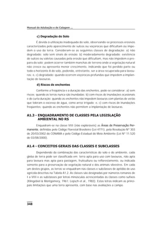 c) Degradação do Solo
É devida à utilização inadequada do solo, observando-se processos erosivos
caracterizados pelo aparecimento de sulcos ou voçorocas que dificultam ou impe-
dem o uso da terra. Consideram-se as seguintes classes de degradação: a) não
degradado: solo sem sinais de erosão; b) moderadamente degradado: existência
de sulcos ou valetas causadas pela erosão que dificultam, mas não impedem o pre-
paro do solo; podem ocorrer também manchas de terreno onde a vegetação natural
não cresce ou apresenta menor crescimento, indicando que foi perdido parte ou
todo o horizonte A do solo, podendo, entretanto, ser a área recuperada para lavou-
ras; e, c) degradado: quando ocorrem voçorocas profundas que impedem a implan-
tação de lavouras.
d) Riscos de enchentes
Conforme a freqüência e a duração das enchentes, pode-se considerar: a) sem
riscos: quando as terras nunca são inundadas; b) com riscos de inundações ocasionais
e de curta duração: quando as enchentes não impedem lavouras com plantas de verão
que toleram o excesso de água, como arroz irrigado; e, c) com riscos de inundações
freqüentes: quando as enchentes não permitem a implantação de lavouras.
A1.3 - ENQUADRAMENTO DE CLASSES PELA LEGISLAÇÃO
AMBIENTAL NO RS
Enquadram-se na classe VIII (não exploráveis) as Áreas de Preservação Per-
manente, definidas pelo Código Florestal Brasileiro (Lei 4771), pela Resolução Nº 303
de 20/03/2002 do CONAMA e pelo Código Estadual do Meio Ambiente (Lei Nº 11.520
de 03/08/2000).
A1.4 - CONCEITOS GERAIS DAS CLASSES E SUBCLASSES
Dependendo da combinação das características do solo e do ambiente, cada
gleba de terra pode ser classificada em: terra apta para uso com lavouras, não apta
para lavoura mas apta para pastagem, fruticultura ou reflorestamento, ou indicada
somente para a preservação da vegetação natural e dos animais silvestres. Em cada
um destes grupos, as terras se enquadram nas classes e subclasses de aptidão de uso
agrícola descritas na Tabela A1.2. As classes são designadas por números romanos de
I a VIII e as subclasses por letras minúsculas acrescentadas às classes como sufixos
(Klingebiel & Montgomery, 1961; Lepsch et al., 1983). Estas letras indicam as princi-
pais limitações que uma terra apresenta, com base nas avaliações a campo.
348
Manual de Adubação e de Calagem ...
 
