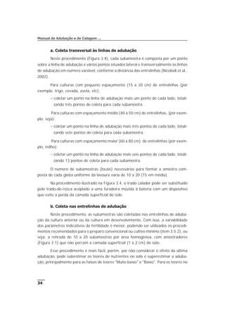 a. Coleta transversal às linhas de adubação
Neste procedimento (Figura 3.4), cada subamostra é composta por um ponto
sobre a linha de adubação e vários pontos situados lateral e transversalmente às linhas
de adubação em número variável, conforme a distância das entrelinhas (Nicolodi et al.,
2002).
Para culturas com pequeno espaçamento (15 a 20 cm) de entrelinhas (por
exemplo, trigo, cevada, aveia, etc):
- coletar um ponto na linha de adubação mais um ponto de cada lado, totali-
zando três pontos de coleta para cada subamostra.
Para culturas com espaçamento médio (40 a 50 cm) de entrelinhas, (por exem-
plo, soja):
- coletar um ponto na linha de adubação mais três pontos de cada lado, totali-
zando sete pontos de coleta para cada subamostra.
Para culturas com espaçamento maior (60 a 80 cm) de entrelinhas (por exem-
plo, milho):
- coletar um ponto na linha de adubação mais seis pontos de cada lado, totali-
zando 13 pontos de coleta para cada subamostra.
O número de subamostras (locais) necessárias para formar a amostra com-
posta de cada gleba uniforme da lavoura varia de 10 a 20 (15 em média).
No procedimento ilustrado na Figura 3.4, o trado calador pode ser substituído
pelo trado-de-rosca acoplado a uma furadeira movida à bateria com um dispositivo
que evite a perda da camada superficial do solo.
b. Coleta nas entrelinhas de adubação
Neste procedimento, as subamostras são coletadas nas entrelinhas de aduba-
ção da cultura anterior ou da cultura em desenvolvimento. Com isso, a variabilidade
dos parâmetros indicativos da fertilidade é menor, podendo ser utilizados os procedi-
mentos recomendados para o preparo convencional ou cultivo mínimo (item 3.5.2), ou
seja: a retirada de 10 a 20 subamostras por área homogênea, com amostradores
(Figura 3.1) que não percam a camada superficial (1 a 2 cm) de solo.
Esse procedimento é mais fácil, porém, por não considerar o efeito da última
adubação, pode subestimar os teores de nutrientes no solo e superestimar a aduba-
ção, principalmente para as faixas de teores "Muito baixo" e "Baixo". Para os teores no
34
Manual de Adubação e de Calagem …
 
