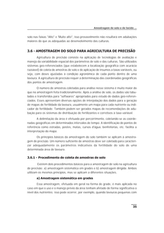 solo nas faixas "Alto" e 'Muito alto", isso provavelmente não resultará em adubações
maiores do que as adequadas ao desenvolvimento das culturas.
3.6 - AMOSTRAGEM DO SOLO PARA AGRICULTURA DE PRECISÃO
Agricultura de precisão consiste na aplicação de tecnologias de avaliação e
manejo da variabilidade espacial dos parâmetros de solo e das culturas. São utilizados
sistemas geo-referenciados (que estabelecem a localização geográfica com acurácia
razoável) de coleta de amostras de solo e de aplicação de insumos a taxas variáveis, ou
seja, com doses ajustadas à condição agronômica de cada ponto dentro de uma
lavoura. A agricultura de precisão requer a determinação das coordenadas geográficas
dos pontos de amostragem.
O número de amostras coletadas para análise nesse sistema é muito maior do
que na amostragem feita tradicionalmente. Após a análise de solo, os dados são tabu-
lados e transferidos para "softwares" apropriados para estudo de dados geo-referen-
ciados. Esses apresentam diversas opções de interpolação dos dados para a geração
de mapas de fertilidade da lavoura, usualmente um mapa para cada nutriente ou indi-
cador de fertilidade. Também podem ser gerados mapas de recomendações de adu-
bação para os sistemas de distribuição de fertilizantes e corretivos à taxa variável.
A delimitação da área é efetuada por percorrimento, coletando-se as coorde-
nadas geográficas em determinados intervalos de tempo. A identificação de pontos de
referência como estradas, postes, matas, cursos d'água, benfeitorias, etc. facilita a
interpretação do mapa.
Os princípios básicos da amostragem do solo também se aplicam à amostra-
gem de precisão. Um número suficiente de amostras deve ser coletado para caracteri-
zar adequadamente os parâmetros indicativos da fertilidade do solo de uma
determinada área de lavoura.
3.6.1 - Procedimento de coleta de amostras de solo
Existem dois procedimentos básicos para a amostragem de solo na agricultura
de precisão: a) amostragem sistemática em grades e b) amostragem dirigida. Ambos
utilizam os mesmos princípios, mas se aplicam a diferentes situações.
a) Amostragem sistemática em grades
Essa amostragem, efetuada em geral na forma de grade, é mais aplicada no
caso em que o uso e o manejo prévio da área tenham afetado de forma significativa o
nível dos nutrientes; isso pode ocorrer, por exemplo, quando lavouras pequenas com
35
Amostragem de solo e de tecido ...
 