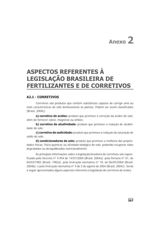 A2.1 - CORRETIVOS
Corretivos são produtos que contêm substâncias capazes de corrigir uma ou
mais características do solo desfavoráveis às plantas. Podem ser assim classificados
(Brasil, 2004c):
a) corretivo de acidez: produto que promove a correção da acidez do solo,
além de fornecer cálcio, magnésio ou ambos;
b) corretivo de alcalinidade: produto que promove a redução de alcalini-
dade do solo;
c) corretivo de sodicidade: produto que promove a redução da saturação de
sódio do solo;
d) condicionadores de solo: produto que promove a melhoria das proprie-
dades físicas, físico-químicas ou atividade biológica do solo, podendo recuperar solos
degradados ou desiquilibrados nutricionalmente.
As principais informações sobre a legislação brasileira de corretivos são especi-
ficadas pelo Decreto nº 4.954 de 14/01/2004 (Brasil, 2004a); pela Portaria nº 01, de
04/03/1983 (Brasil, 1983a); pela Instrução normativa nº 10, de 06/05/2004 (Brasil,
2004b); e pela Instrução normativa nº 4 de 2 de agosto de 2004 (Brasil, 2004c). Serão
a seguir apresentados alguns aspectos referentes à legislação de corretivos de acidez.
367
ASPECTOS REFERENTES À
LEGISLAÇÃO BRASILEIRA DE
FERTILIZANTES E DE CORRETIVOS
Anexo 2
 