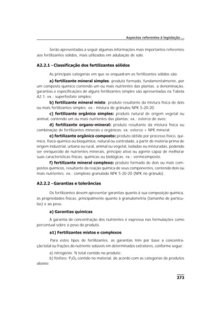 Serão apresentadas a seguir algumas informações mais importantes referentes
aos fertilizantes sólidos, mais utilizados em adubação de solo.
A2.2.1 - Classificação dos fertilizantes sólidos
As principais categorias em que se enquadram os fertilizantes sólidos são:
a) fertilizante mineral simples: produto formado, fundamentalmente, por
um composto químico contendo um ou mais nutrientes das plantas; a denominação,
garantias e especificações de alguns fertilizantes simples são apresentadas na Tabela
A2.1; ex.: superfosfato simples;
b) fertilizante mineral misto: produto resultante da mistura física de dois
ou mais fertilizantes simples; ex.: mistura de grânulos NPK 5-20-20;
c) fertilizante orgânico simples: produto natural de origem vegetal ou
animal, contendo um ou mais nutrientes das plantas; ex.: esterco de aves;
d) fertilizante organo-mineral: produto resultante da mistura física ou
combinação de fertilizantes minerais e orgânicos; ex: esterco + NPK mineral;
e) fertilizante orgânico composto: produto obtido por processo físico, quí-
mico, físico-químico ou bioquímico, natural ou controlado, a partir de matéria-prima de
origem industrial, urbana ou rural, animal ou vegetal, isoladas ou misturadas, podendo
ser enriquecido de nutrientes minerais, princípio ativo ou agente capaz de melhorar
suas características físicas, químicas ou biológicas; ex.: vermicomposto.
f) fertilizante mineral complexo: produto formado de dois ou mais com-
postos químicos, resultante da reação química de seus componentes, contendo dois ou
mais nutrientes; ex.: complexo granulado NPK 5-20-20 (NPK no grânulo).
A2.2.2 - Garantias e tolerâncias
Os fertilizantes devem apresentar garantias quanto à sua composição química,
às propriedades físicas, principalmente quanto à granulometria (tamanho de partícu-
las) e ao peso.
a) Garantias químicas
A garantia de concentração dos nutrientes é expressa nas formulações como
percentual sobre o peso do produto.
a1) Fertilizantes mistos e complexos
Para estes tipos de fertilizantes, as garantias têm por base a concentra-
ção total ou frações do nutriente solúveis em determinados extratores, conforme segue:
a) nitrogênio: N total contido no produto;
b) fósforo: P2O5 contido no material, de acordo com as categorias de produtos
abaixo:
373
Aspectos referentes à legislação ...
 