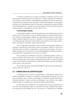 O tempo de utilização de um mapa de fertilidade, elaborado a partir de uma
amostragem sistemática, pode ser de vários anos. Se houver aplicação de fertilizantes
e de corretivos a taxas variáveis, a possibilidade de modificação no teor de nutrientes e
nos parâmetros de acidez do solo no tempo é relativamente pequena. A amostragem
sistemática tem sido indicada a cada 2 a 4 anos para a elaboração de mapas de fósforo
e de potássio disponíveis, a cada 8 a 10 anos para o pH e de 10 a 20 anos para o teor de
matéria orgânica e capacidade de troca de cátions (CTC).
b) Amostragem dirigida
A amostragem dirigida é indicada quando houver um conhecimento prévio da
existência de áreas da lavoura em que o rendimento pode estar sendo limitado. Nesse
caso, mapas de produtividade, imagens por sensoriamento remoto ou outras infor-
mações espaciais disponíveis devem ser utilizados. Essa amostragem pode também
ser utilizada quando não tenha ocorrido alguma das situações em que seja recomen-
dada a amostragem sistemática, descrita anteriormente.
Com o mapa geo-referenciado e após a análise das informações disponíveis,
incluindo a experiência do interessado (técnico ou produtor), divide-se a lavoura em
diferentes áreas de manejo, considerando as características mais gerais. Em geral, a
divisão da lavoura em 4 a 6 áreas tem se mostrado adequada aos objetivos da agricul-
tura de precisão. A subdivisão excessiva deve ser evitada.
Para a avaliação da fertilidade de cada área considerada uniforme, coletar, ao
acaso e de modo a cobrir toda a área, 10 a 20 subamostras (média 15) e formar uma
amostra composta que será enviada ao laboratório para análise. As amostras podem
ser geo-referenciadas com aparelho GPS (Global Positioning System) para possibilitar
outras coletas, caso necessário.
Os procedimentos para a amostragem dirigida na agricultura de precisão são os
mesmos descritos no item 3.5.
3.7 - FORMULÁRIO DE IDENTIFICAÇÃO
A identificação das amostras na propriedade, as informações referentes ao
manejo da adubação, à calagem e à seqüência e produtividade das culturas são úteis
para o produtor e para o técnico encarregado de interpretar agronomicamente os
resultados analíticos e indicar as doses de fertilizantes e de corretivos. Esses dados
podem também ser utilizados para a gestão das glebas da propriedade.
As informações de identificação e de localização das lavouras (município, dis-
trito, vila, linha, propriedade, gleba, etc.) permitem o uso dos resultados das análises
em levantamentos da fertilidade do solo; estes podem ser utilizados para a validação
37
Amostragem de solo e de tecido ...
 