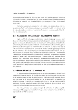 do sistema de recomendação adotado, bem como para a verificação dos efeitos de
programas específicos, regionais ou locais, na fertilidade do solo ou para a previsão da
demanda de insumos e o estabelecimento de políticas agrícolas regionais ou
municipais.
Portanto, quanto mais completo for o formulário mais úteis serão as informa-
ções obtidas. No Anexo 7, é apresentado um modelo de formulário para atender tanto
às necessidades dos produtores e dos técnicos locais como às demandas dos laborató-
rios de análise de solo.
3.8 - MANUSEIO E ARMAZENAGEM DE AMOSTRAS DE SOLO
Após a coleta do solo, alguns cuidados são importantes para preservar a quali-
dade do material. Contaminações do solo amostrado podem ocorrer tanto na coleta
quanto no manuseio. Uma ferramenta de amostragem enferrujada e, principalmente,
uma embalagem com resíduo de fertilizante podem afetar o resultado analítico, princi-
palmente as determinações de micronutrientes. Recomenda-se não expor o solo ao
sol, especialmente se embalado em recipiente de plástico fechado, pois o aquecimento
do solo aumenta a taxa de decomposição da matéria orgânica e de resíduos, com for-
mação de sais, que podem alterar o pH do solo. Sempre que possível, a amostra deve
ser seca ao ar antes de ser enviada ao laboratório. Neste caso, recomenda-se espalhar
a amostra úmida sobre uma lona de plástico, à sombra e em local ventilado. Dessa
maneira, não é necessário enviar a amostra imediatamente ao laboratório, pois não
ocorrerão alterações que possam afetar o resultado da análise. Se a amostra for entre-
gue ao laboratório na mesma semana em que foi coletada, a secagem pode ser dispen-
sada. Deve-se ter cuidado para que a umidade do solo não prejudique a identificação
das amostras.
3.9 - AMOSTRAGEM DE TECIDO VEGETAL
A análise de tecido vegetal é uma das técnicas utilizadas para a verificação do
estado nutricional das plantas, permitindo uma avaliação complementar das condições
de fertilidade do solo. No caso de plantas perenes, especialmente as frutíferas, a aná-
lise foliar pode servir também como base para as recomendações de adubação de
algumas espécies. A coleta de tecido para análise deve ser feita, portanto, de forma
adequada. Havendo suspeita de alguma deficiência nutricional, deve-se coletar sepa-
radamente o tecido de plantas com e sem sintomas.
Na maior parte dos casos, a concentração de nutrientes em folhas completa-
mente expandidas de plantas é a melhor indicação do seu estado nutricional, refletindo
a condição de fertilidade do solo.
38
Manual de Adubação e de Calagem …
 