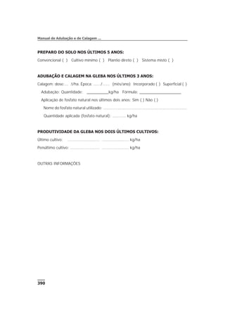 PREPARO DO SOLO NOS ÚLTIMOS 5 ANOS:
Convencional ( ) Cultivo mínimo ( ) Plantio direto ( ) Sistema misto ( )
ADUBAÇÃO E CALAGEM NA GLEBA NOS ÚLTIMOS 3 ANOS:
Calagem: dose:... .t/ha. Época: ....../...... (mês/ano) Incorporado ( ) Superficial ( )
Adubação: Quantidade: __________kg/ha Fórmula: ___________________
Aplicação de fosfato natural nos últimos dois anos: Sim ( ) Não ( )
Nome do fosfato natural utilizado: .....................................................................
Quantidade aplicada (fosfato natural): ........... kg/ha
PRODUTIVIDADE DA GLEBA NOS DOIS ÚLTIMOS CULTIVOS:
Último cultivo: .......................... ...................... kg/ha
Penúltimo cultivo: ........................ ...................... kg/ha
OUTRAS INFORMAÇÕES
390
Manual de Adubação e de Calagem ...
 