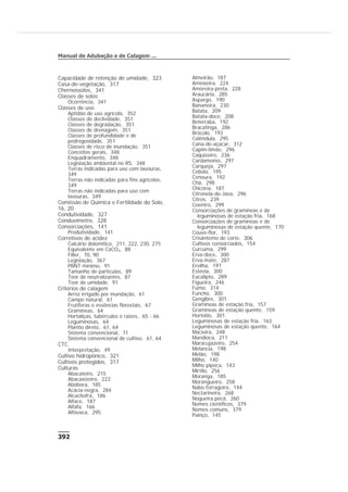 Capacidade de retenção de umidade, 323
Casa-de-vegetação, 317
Chernossolos, 341
Classes de solos
Ocorrência, 341
Classes de uso
Aptidão de uso agrícola, 352
Classes de declividade, 351
Classes de degradação, 351
Classes de drenagem, 351
Classes de profundidade e de
pedregosidade, 351
Classes de risco de inundação, 351
Conceitos gerais, 348
Enquadramento, 348
Legislação ambiental no RS, 348
Terras indicadas para uso com lavouras,
349
Terras não indicadas para fins agrícolas,
349
Terras não indicadas para uso com
lavouras, 349
Comissão de Química e Fertilidade do Solo,
16, 20
Condutividade, 327
Conduvímetro, 328
Consorciações, 141
Produtividade, 141
Corretivos de acidez
Calcário dolomítico, 211, 222, 230, 275
Equivalente em CaCO3, 88
Filler, 70, 90
Legislação, 367
PRNT mínimo, 91
Tamanho de partículas, 89
Teor de neutralizantes, 87
Teor de umidade, 91
Critérios de calagem
Arroz irrigado por inundação, 61
Campo natural, 61
Frutíferas e essências florestais, 67
Gramíneas, 64
Hortaliças, tubérculos e raízes, 65 - 66
Leguminosas, 64
Plantio direto, 61, 64
Sistema convencional, 71
Sistema convencional de cultivo, 61, 64
CTC
Interpretação, 49
Cultivo hidropônico, 321
Cultivos protegidos, 317
Culturas
Abacateiro, 215
Abacaxizeiro, 222
Abóbora, 185
Acácia-negra, 284
Alcachofra, 186
Alface, 187
Alfafa, 166
Alfavaca, 295
Almeirão, 187
Ameixeira, 224
Amoreira-preta, 228
Araucária, 285
Aspargo, 190
Bananeira, 230
Batata, 209
Batata-doce, 208
Beterraba, 192
Bracatinga, 286
Brócolo, 193
Calêndula, 295
Cana-de-açúcar, 312
Capim-limão, 296
Caquizeiro, 236
Cardamomo, 297
Carqueja, 297
Cebola, 195
Cenoura, 192
Chá, 298
Chicória, 187
Citronela-de-Java, 296
Citros, 239
Coentro, 299
Consorciações de gramíneas e de
leguminosas de estação fria, 168
Consorciações de gramíneas e de
leguminosas de estação quente, 170
Couve-flor, 193
Crisântemo de corte, 306
Cultivos consorciados, 154
Curcuma, 299
Erva-doce, 300
Erva-mate, 287
Ervilha, 197
Estévia, 300
Eucalipto, 289
Figueira, 246
Fumo, 314
Funcho, 300
Gengibre, 301
Gramíneas de estação fria, 157
Gramíneas de estação quente, 159
Hortelãs, 301
Leguminosas de estação fria, 163
Leguminosas de estação quente, 164
Macieira, 248
Mandioca, 211
Maracujazeiro, 254
Melancia, 198
Melão, 198
Milho, 140
Milho pipoca, 143
Mirtilo, 256
Moranga, 185
Morangueiro, 258
Nabo forrageiro, 144
Nectarineira, 268
Nogueira pecã, 260
Nomes científicos, 379
Nomes comuns, 379
Painço, 145
392
Manual de Adubação e de Calagem ...
 