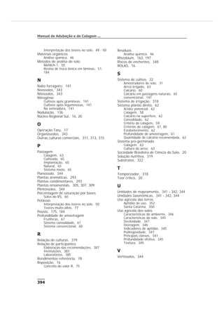 Interpretação dos teores no solo, 49 - 50
Materiais orgânicos
Análise química, 46
Métodos de análise de solo
Mehlich-1, 50
Resina de troca iônica em lâminas, 51,
184
N
Nabo forrageiro, 141
Neossolos, 343
Nitossolos, 343
Nitrogênio
Cultivos após gramineas, 141
Cultivos após leguminosas, 141
Na semeadura, 141
Nodulação, 136
Núcleo Regional Sul, 16, 20
O
Operação Tatu, 17
Organossolos, 343
Outras culturas comerciais, 311, 313, 315
P
Pastagem
Calagem, 63
Cultivada, 65
Implantação, 65
Natural, 65
Sistema misto, 65
Planossolo, 344
Plantas aromáticas, 293
Plantas condimentares, 293
Plantas ornamentais, 305, 307, 309
Plintossolos, 344
Porcentagem de saturação por bases
Solos do RS, 60
Potássio
Interpretação dos teores no solo, 50
Teores muito altos, 77
Pousio, 175, 184
Profundidade de amostragem
Frutíferas, 67
Sistema consolidado, 61
Sistema convencional, 60
R
Relação de culturas, 379
Relação de participantes
Elaboração das recomendações, 387
Instituições, 383
Laboratórios, 385
Rendimentos referência, 78
Reposição, 16
Conceito do valor R, 75
Resíduos
Análise química, 46
Rhizobium, 163, 197
Riscos de enchentes, 348
ROLAS, 16
S
Sistema de cultivo, 22
Amostradores de solo, 31
Arroz irrigado, 63
Calcário, 60
Calcário em pastagens naturais, 65
convencional, 141
Sistema de irrigação, 318
Sistema plantio direto, 62
Acidez potencial, 62
Calagem, 58
Calcário na superfície, 62
Consolidado, 62
Critério de calagem, 59
Critérios de calagem, 61, 80
Estabelecimento, 62
Profundidade de amostragem, 61
Quantidade de calcário recomendada, 62
Sistema pré-germinado
Calagem, 63
Cultura do arroz, 63
Sociedade Brasileira de Ciência do Solo, 20
Solução nutritiva, 319
Substratos, 322
T
Temporizador, 318
Teor crítico, 20
U
Unidades de mapeamento, 341 - 342, 344
Unidades taxonômicas, 341 - 342, 344
Uso agrícola das terras
Aptidão de uso, 352
Santa Catarina, 350
Uso agrícola dos solos
Características do ambiente, 346
Características do solo, 345
Declividade, 347
Drenagem, 346
Indicadores de aptidão, 345
Pedregosidade, 347
Principais classes, 341
Profundidade efetiva, 345
Textura, 345
V
Vertissolos, 344
394
Manual de Adubação e de Calagem ...
 