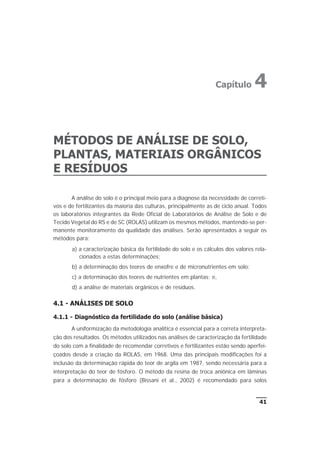 MÉTODOS DE ANÁLISE DE SOLO,
PLANTAS, MATERIAIS ORGÂNICOS
E RESÍDUOS
A análise do solo é o principal meio para a diagnose da necessidade de correti-
vos e de fertilizantes da maioria das culturas, principalmente as de ciclo anual. Todos
os laboratórios integrantes da Rede Oficial de Laboratórios de Análise de Solo e de
Tecido Vegetal do RS e de SC (ROLAS) utilizam os mesmos métodos, mantendo-se per-
manente monitoramento da qualidade das análises. Serão apresentados a seguir os
métodos para:
a) a caracterização básica da fertilidade do solo e os cálculos dos valores rela-
cionados a estas determinações;
b) a determinação dos teores de enxofre e de micronutrientes em solo;
c) a determinação dos teores de nutrientes em plantas; e,
d) a análise de materiais orgânicos e de resíduos.
4.1 - ANÁLISES DE SOLO
4.1.1 - Diagnóstico da fertilidade do solo (análise básica)
A uniformização da metodologia analítica é essencial para a correta interpreta-
ção dos resultados. Os métodos utilizados nas análises de caracterização da fertilidade
do solo com a finalidade de recomendar corretivos e fertilizantes estão sendo aperfei-
çoados desde a criação da ROLAS, em 1968. Uma das principais modificações foi a
inclusão da determinação rápida do teor de argila em 1987, sendo necessária para a
interpretação do teor de fósforo. O método da resina de troca aniônica em lâminas
para a determinação de fósforo (Bissani et al., 2002) é recomendado para solos
41
Capítulo 4
 