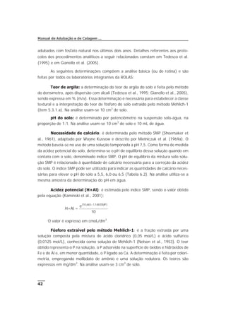 adubados com fosfato natural nos últimos dois anos. Detalhes referentes aos proto-
colos dos procedimentos analíticos a seguir relacionados constam em Tedesco et al.
(1995) e em Gianello et al. (2005).
As seguintes determinações compõem a análise básica (ou de rotina) e são
feitas por todos os laboratórios integrantes da ROLAS:
Teor de argila: a determinação do teor de argila do solo é feita pelo método
do densímetro, após dispersão com álcali (Tedesco et al., 1995; Gianello et al., 2005),
sendo expressa em % (m/v). Essa determinação é necessária para estabelecer a classe
textural e a interpretação do teor de fósforo do solo extraído pelo método Mehlich-1
(item 5.3.1.a). Na análise usam-se 10 cm3
de solo.
pH do solo: é determinado por potenciômetro na suspensão solo-água, na
proporção de 1:1. Na análise usam-se 10 cm3
de solo e 10 mL de água.
Necessidade de calcário: é determinada pelo método SMP (Shoemaker et
al., 1961), adaptado por Wayne Kussow e descrito por Mielniczuk et al. (1969a). O
método baseia-se no uso de uma solução tamponada a pH 7,5. Como forma de medida
da acidez potencial do solo, determina-se o pH de equilíbrio dessa solução quando em
contato com o solo, denominado índice SMP. O pH de equilíbrio da mistura solo:solu-
ção SMP é relacionado à quantidade de calcário necessária para a correção da acidez
do solo. O índice SMP pode ser utilizado para indicar as quantidades de calcário neces-
sárias para elevar o pH do solo a 5,5, 6,0 ou 6,5 (Tabela 6.2). Na análise utiliza-se a
mesma amostra da determinação do pH em água.
Acidez potencial (H+Al): é estimada pelo índice SMP, sendo o valor obtido
pela equação (Kaminski et al., 2001):
H+Al =
e SMP( , , )10 665 1 1483
10
-
O valor é expresso em cmolc/dm3
.
Fósforo extraível pelo método Mehlich-1: é a fração extraída por uma
solução composta pela mistura de ácido clorídrico (0,05 mol/L) e ácido sulfúrico
(0,0125 mol/L), conhecida como solução de Mehlich-1 (Nelson et al., 1953). O teor
obtido representa o P na solução, o P adsorvido na superfície de óxidos e hidróxidos de
Fe e de Al e, em menor quantidade, o P ligado ao Ca. A determinação é feita por colori-
metria, empregando molibdato de amônio e uma solução redutora. Os teores são
expressos em mg/dm3
. Na análise usam-se 3 cm3
de solo.
42
Manual de Adubação e de Calagem ...
 