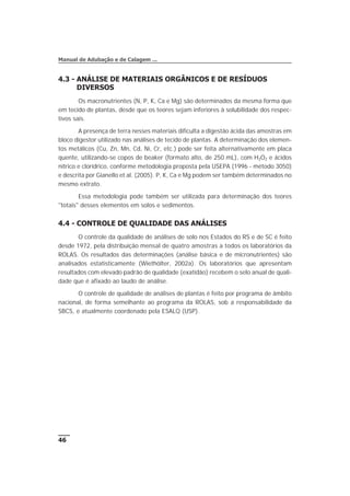 4.3 - ANÁLISE DE MATERIAIS ORGÂNICOS E DE RESÍDUOS
DIVERSOS
Os macronutrientes (N, P, K, Ca e Mg) são determinados da mesma forma que
em tecido de plantas, desde que os teores sejam inferiores à solubilidade dos respec-
tivos sais.
A presença de terra nesses materiais dificulta a digestão ácida das amostras em
bloco digestor utilizado nas análises de tecido de plantas. A determinação dos elemen-
tos metálicos (Cu, Zn, Mn, Cd, Ni, Cr, etc.) pode ser feita alternativamente em placa
quente, utilizando-se copos de beaker (formato alto, de 250 mL), com H2O2 e ácidos
nítrico e clorídrico, conforme metodologia proposta pela USEPA (1996 - método 3050)
e descrita por Gianello et al. (2005). P, K, Ca e Mg podem ser também determinados no
mesmo extrato.
Essa metodologia pode também ser utilizada para determinação dos teores
"totais" desses elementos em solos e sedimentos.
4.4 - CONTROLE DE QUALIDADE DAS ANÁLISES
O controle da qualidade de análises de solo nos Estados do RS e de SC é feito
desde 1972, pela distribuição mensal de quatro amostras a todos os laboratórios da
ROLAS. Os resultados das determinações (análise básica e de micronutrientes) são
analisados estatisticamente (Wiethölter, 2002a). Os laboratórios que apresentam
resultados com elevado padrão de qualidade (exatidão) recebem o selo anual de quali-
dade que é afixado ao laudo de análise.
O controle de qualidade de análises de plantas é feito por programa de âmbito
nacional, de forma semelhante ao programa da ROLAS, sob a responsabilidade da
SBCS, e atualmente coordenado pela ESALQ (USP).
46
Manual de Adubação e de Calagem ...
 