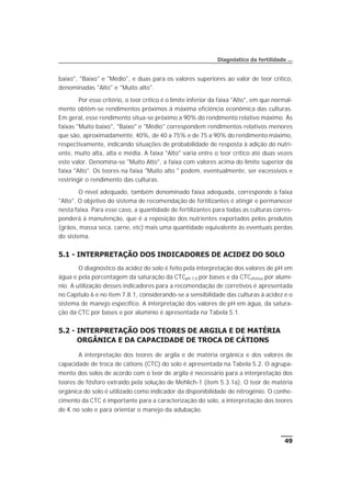 baixo", "Baixo" e "Médio", e duas para os valores superiores ao valor de teor crítico,
denominadas "Alto" e "Muito alto".
Por esse critério, o teor crítico é o limite inferior da faixa "Alto", em que normal-
mente obtêm-se rendimentos próximos à máxima eficiência econômica das culturas.
Em geral, esse rendimento situa-se próximo a 90% do rendimento relativo máximo. Às
faixas "Muito baixo", "Baixo" e "Médio" correspondem rendimentos relativos menores
que são, aproximadamente, 40%, de 40 a 75% e de 75 a 90% do rendimento máximo,
respectivamente, indicando situações de probabilidade de resposta à adição do nutri-
ente, muito alta, alta e média. A faixa "Alto" varia entre o teor crítico até duas vezes
este valor. Denomina-se "Muito Alto", a faixa com valores acima do limite superior da
faixa "Alto". Os teores na faixa "Muito alto " podem, eventualmente, ser excessivos e
restringir o rendimento das culturas.
O nível adequado, também denominado faixa adequada, corresponde à faixa
"Alto". O objetivo do sistema de recomendação de fertilizantes é atingir e permanecer
nesta faixa. Para esse caso, a quantidade de fertilizantes para todas as culturas corres-
ponderá à manutenção, que é a reposição dos nutrientes exportados pelos produtos
(grãos, massa seca, carne, etc) mais uma quantidade equivalente às eventuais perdas
do sistema.
5.1 - INTERPRETAÇÃO DOS INDICADORES DE ACIDEZ DO SOLO
O diagnóstico da acidez do solo é feito pela interpretação dos valores de pH em
água e pela porcentagem da saturação da CTCpH 7,0 por bases e da CTCefetiva por alumí-
nio. A utilização desses indicadores para a recomendação de corretivos é apresentada
no Capítulo 6 e no item 7.8.1, considerando-se a sensibilidade das culturas à acidez e o
sistema de manejo específico. A interpretação dos valores de pH em água, da satura-
ção da CTC por bases e por alumínio é apresentada na Tabela 5.1.
5.2 - INTERPRETAÇÃO DOS TEORES DE ARGILA E DE MATÉRIA
ORGÂNICA E DA CAPACIDADE DE TROCA DE CÁTIONS
A interpretação dos teores de argila e de matéria orgânica e dos valores de
capacidade de troca de cátions (CTC) do solo é apresentada na Tabela 5.2. O agrupa-
mento dos solos de acordo com o teor de argila é necessário para a interpretação dos
teores de fósforo extraído pela solução de Mehlich-1 (item 5.3.1a). O teor de matéria
orgânica do solo é utilizado como indicador da disponibilidade de nitrogênio. O conhe-
cimento da CTC é importante para a caracterização do solo, a interpretação dos teores
de K no solo e para orientar o manejo da adubação.
49
Diagnóstico da fertilidade ...
 