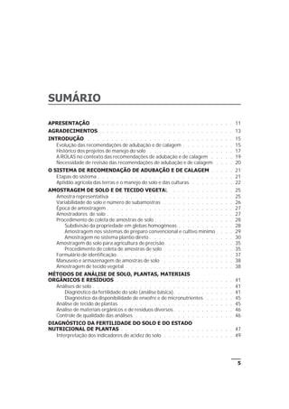 5
SUMÁRIO
APRESENTAÇÃO . . . . . . . . . . . . . . . . . . . . . . . . . . . . . . 11
AGRADECIMENTOS. . . . . . . . . . . . . . . . . . . . . . . . . . . . . 13
INTRODUÇÃO . . . . . . . . . . . . . . . . . . . . . . . . . . . . . . . 15
Evolução das recomendações de adubação e de calagem . . . . . . . . . . . 15
Histórico dos projetos de manejo do solo . . . . . . . . . . . . . . . . . . 17
A ROLAS no contexto das recomendações de adubação e de calagem . . . . . 19
Necessidade de revisão das recomendações de adubação e de calagem . . . . 20
O SISTEMA DE RECOMENDAÇÃO DE ADUBAÇÃO E DE CALAGEM . . . . . 21
Etapas do sistema . . . . . . . . . . . . . . . . . . . . . . . . . . . . . 21
Aptidão agrícola das terras e o manejo do solo e das culturas . . . . . . . . . 22
AMOSTRAGEM DE SOLO E DE TECIDO VEGETAL . . . . . . . . . . . . . 25
Amostra representativa . . . . . . . . . . . . . . . . . . . . . . . . . . 25
Variabilidade do solo e número de subamostras . . . . . . . . . . . . . . . 26
Época de amostragem . . . . . . . . . . . . . . . . . . . . . . . . . . . 27
Amostradores de solo . . . . . . . . . . . . . . . . . . . . . . . . . . . 27
Procedimento de coleta de amostras de solo . . . . . . . . . . . . . . . . . 28
Subdivisão da propriedade em glebas homogêneas . . . . . . . . . . . . 28
Amostragem nos sistemas de preparo convencional e cultivo mínimo . . . . 29
Amostragem no sistema plantio direto . . . . . . . . . . . . . . . . . . 30
Amostragem do solo para agricultura de precisão . . . . . . . . . . . . . . 35
Procedimento de coleta de amostras de solo . . . . . . . . . . . . . . . 35
Formulário de identificação. . . . . . . . . . . . . . . . . . . . . . . . . 37
Manuseio e armazenagem de amostras de solo . . . . . . . . . . . . . . . 38
Amostragem de tecido vegetal . . . . . . . . . . . . . . . . . . . . . . . 38
MÉTODOS DE ANÁLISE DE SOLO, PLANTAS, MATERIAIS
ORGÂNICOS E RESÍDUOS . . . . . . . . . . . . . . . . . . . . . . . . . 41
Análises de solo . . . . . . . . . . . . . . . . . . . . . . . . . . . . . . 41
Diagnóstico da fertilidade do solo (análise básica). . . . . . . . . . . . . 41
Diagnóstico da disponibilidade de enxofre e de micronutrientes . . . . . . 45
Análise de tecido de plantas . . . . . . . . . . . . . . . . . . . . . . . . 45
Análise de materiais orgânicos e de resíduos diversos. . . . . . . . . . . . . 46
Controle de qualidade das análises . . . . . . . . . . . . . . . . . . . . . 46
DIAGNÓSTICO DA FERTILIDADE DO SOLO E DO ESTADO
NUTRICIONAL DE PLANTAS . . . . . . . . . . . . . . . . . . . . . . . . 47
Interpretação dos indicadores de acidez do solo . . . . . . . . . . . . . . . 49
 