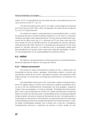 análise. A CTC é a capacidade de troca de cátions do solo e o procedimento para o cál-
culo é descrito no item 4.1.1 (p. 41).
Em solos dos Estados do RS e de SC, em média, as porcentagens de saturação
da CTC por bases de 65%, 80% e 85% correspondem aos valores de pH em água de
5,5, 6,0 e 6,5 respectivamente.
Em rotações de culturas, e particularmente no sistema plantio direto, o critério
da saturação por bases é bastante utilizado (Tabelas 6.3 a 6.6). Deve-se, entretanto,
considerar que alguns solos (aproximadamente 15% dos solos do Estado do RS) apre-
sentam pH em água menor que 5,5 e saturação da CTC por bases maior que 65%
(num estudo com mais de 100.000 amostras). As quantidades de calcário a adicionar,
estimadas pelo índice SMP (Tabela 6.2) e calculadas pela saturação da CTC por bases
podem ser, portanto, diferentes. Se a diferença entre as quantidades obtidas pelos
dois procedimentos for grande, pode-se optar pela média das quantidades. O valor a
ser recomendado deve ser de responsabilidade da assistência técnica.
6.2 - GRÃOS
Na Tabela 6.3 são apresentados os critérios que devem ser considerados para a
decisão de aplicação de calcário a esse grupo de culturas.
6.2.1 - Sistema convencional
No sistema de cultivo convencional de manejo do solo, o calcário deve ser
incorporado ao solo por aração e gradagem. Recomenda-se aplicar o corretivo com
antecedência mínima de três meses, especialmente quando o solo apresentar acidez
média a elevada. O corretivo deve ser incorporado, de preferência, na camada de zero
a 20 cm.
Para quantidades maiores que 5 t/ha, recomenda-se aplicar a metade da dose e
lavrar. Em seguida, aplicar o restante, lavrar novamente e gradear. Quantidades meno-
res que 5 t/ha são satisfatoriamente incorporadas com uma gradagem, seguida de
aração e mais uma gradagem, em solos já cultivados. A finalidade da primeira grada-
gem é fazer a pré-incorporação do corretivo na camada superficial para incorporá-lo
depois no restante do solo pela aração. A profundidade da pré-incorporação depende
do tipo de grade, da textura e do grau de adensamento do solo. Com grade pesada, a
incorporação em solo arenoso é mais profunda. A incorporação inicial com arado propi-
cia boa distribuição vertical mas incorporação deficiente no sentido horizontal; o calcá-
rio atinge a profundidade desejada, mas a mistura com o solo não é homogênea.
Freqüentemente observa-se a aderência do corretivo a torrões úmidos de solo,
60
Manual de Adubação e de Calagem ...
 